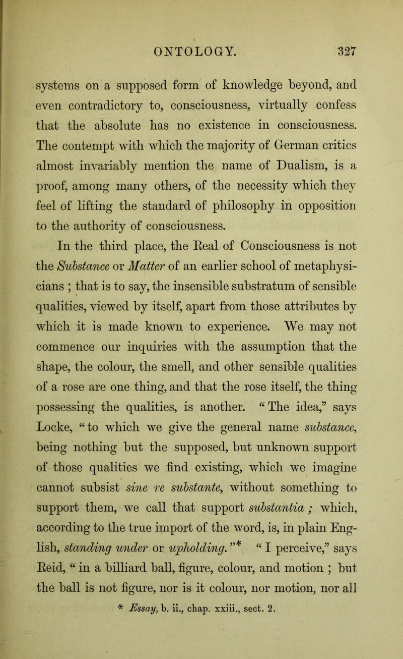 systems on a supposed form of knowledge beyond, and even contradictory to, consciousness, virtually confess that the absolute has no existence in consciousness. The contempt with which the majority of German critics almost invariably mention the name of Dualism, is a proof, among many others, of the necessity which they feel of lifting the standard of philosophy in opposition to the authority of consciousness. In the third place, the Eeal of Consciousness is not the Substance or Matter of an earlier school of metaphysi- cians ; that is to say, the insensible substratum of sensible qualities, viewed by itself, apart from those attributes by which it is made known to experience. We may not commence our inquiries with the assumption that the shape, the colour, the smell, and other sensible qualities of a rose are one thing, and that the rose itself, the thing possessing the qualities, is another. “The idea,” says Locke, “ to which we give the general name substance, being nothing but the supposed, but unknown support of those qualities we find existing, which we imagine cannot subsist sine re substante, without something to support them, we call that support substantia ; which, according to the true import of the word, is, in plain Eng- lish, standing under or upholding. ”* “I perceive,” says Eeid, “ in a billiard ball, figure, colour, and motion ; but the ball is not figure, nor is it colour, nor motion, nor all * Essay, b. ii., chap, xxiii., sect. 2.
