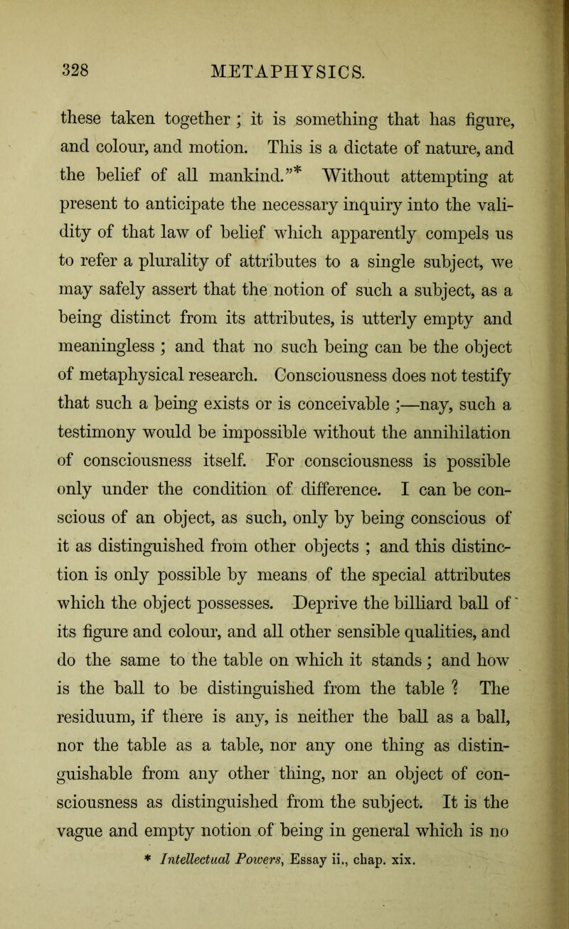 these taken together ; it is something that has figure, and colour, and motion. This is a dictate of nature, and the belief of all mankind.”* Without attempting at present to anticipate the necessary inquiry into the vali- dity of that law of belief which apparently compels us to refer a plurality of attributes to a single subject, we may safely assert that the notion of such a subject, as a being distinct from its attributes, is utterly empty and meaningless ; and that no such being can be the object of metaphysical research. Consciousness does not testify that such a being exists or is conceivable ;—nay, such a testimony would be impossible without the annihilation of consciousness itself. For consciousness is possible only under the condition of difference. I can be con- scious of an object, as such, only by being conscious of it as distinguished from other objects ; and this distinc- tion is only possible by means of the special attributes which the object possesses. Deprive the billiard ball of' its figure and colour, and all other sensible qualities, and do the same to the table on which it stands; and how is the ball to be distinguished from the table ? The residuum, if there is any, is neither the ball as a ball, nor the table as a table, nor any one thing as distin- guishable from any other thing, nor an object of con- sciousness as distinguished from the subject. It is the vague and empty notion of being in general which is no * Intellectual Powers, Essay ii., chap. xix.