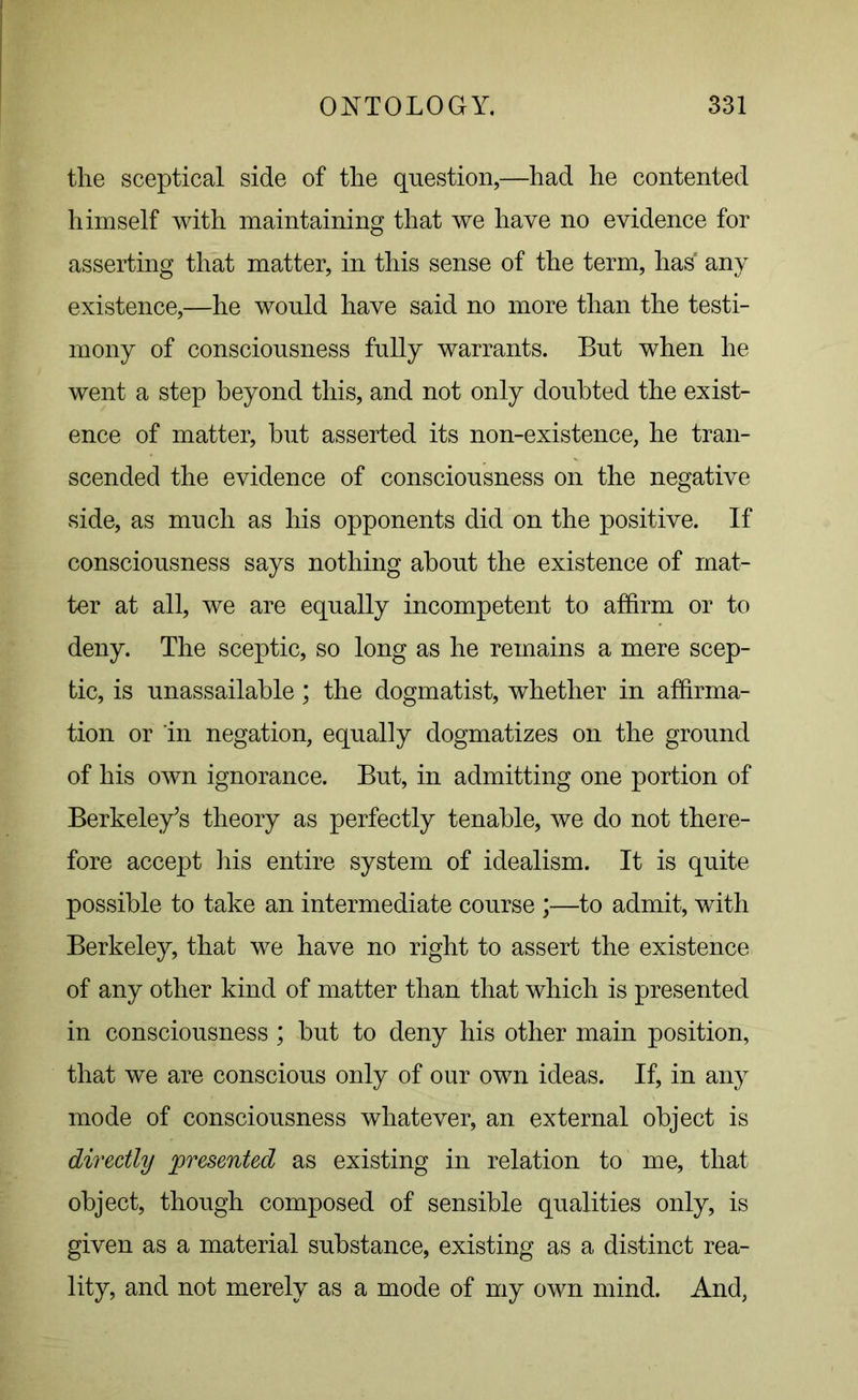 the sceptical side of the question,—had he contented himself with maintaining that we have no evidence for asserting that matter, in this sense of the term, has' any existence,—he would have said no more than the testi- mony of consciousness fully warrants. But when he went a step beyond this, and not only doubted the exist- ence of matter, but asserted its non-existence, he tran- scended the evidence of consciousness on the negative side, as much as his opponents did on the positive. If consciousness says nothing about the existence of mat- ter at all, we are equally incompetent to affirm or to deny. The sceptic, so long as he remains a mere scep- tic, is unassailable; the dogmatist, whether in affirma- tion or in negation, equally dogmatizes on the ground of his own ignorance. But, in admitting one portion of Berkeley’s theory as perfectly tenable, we do not there- fore accept his entire system of idealism. It is quite possible to take an intermediate course ;—to admit, with Berkeley, that we have no right to assert the existence of any other kind of matter than that which is presented in consciousness; but to deny his other main position, that we are conscious only of our own ideas. If, in any mode of consciousness whatever, an external object is directly presented as existing in relation to me, that object, though composed of sensible qualities only, is given as a material substance, existing as a distinct rea- lity, and not merely as a mode of my own mind. And,