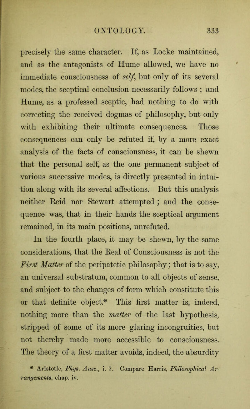 precisely the same character. If, as Locke maintained, and as the antagonists of Hnme allowed, we have no immediate consciousness of self\ hut only of its several modes, the sceptical conclusion necessarily follows ; and Hume, as a professed sceptic, had nothing to do with correcting the received dogmas of philosophy, hut only with exhibiting their ultimate consequences. Those consequences can only he refuted if, hy a more exact analysis of the facts of consciousness, it can he shewn that the personal self, as the one permanent subject of various successive modes, is directly presented in intui- tion along with its several affections. But this analysis neither Beid nor Stewart attempted; and the conse- quence was, that in their hands the sceptical argument remained, in its main positions, unrefuted. In the fourth place, it may he shewn, by the same considerations, that the Beal of Consciousness is not the First Matter of the peripatetic philosophy; that is to say, an universal substratum, common to all objects of sense, and subject to the changes of form which constitute this or that definite object* This first matter is, indeed, nothing more than the matter of the last hypothesis, stripped of some of its more glaring incongruities, but not thereby made more accessible to consciousness. The theory of a first matter avoids, indeed, the absurdity * Aristotle, Phys. Ausc., i. 7. Compare Harris, Philosophical Ar- rangements, cliap. iv.