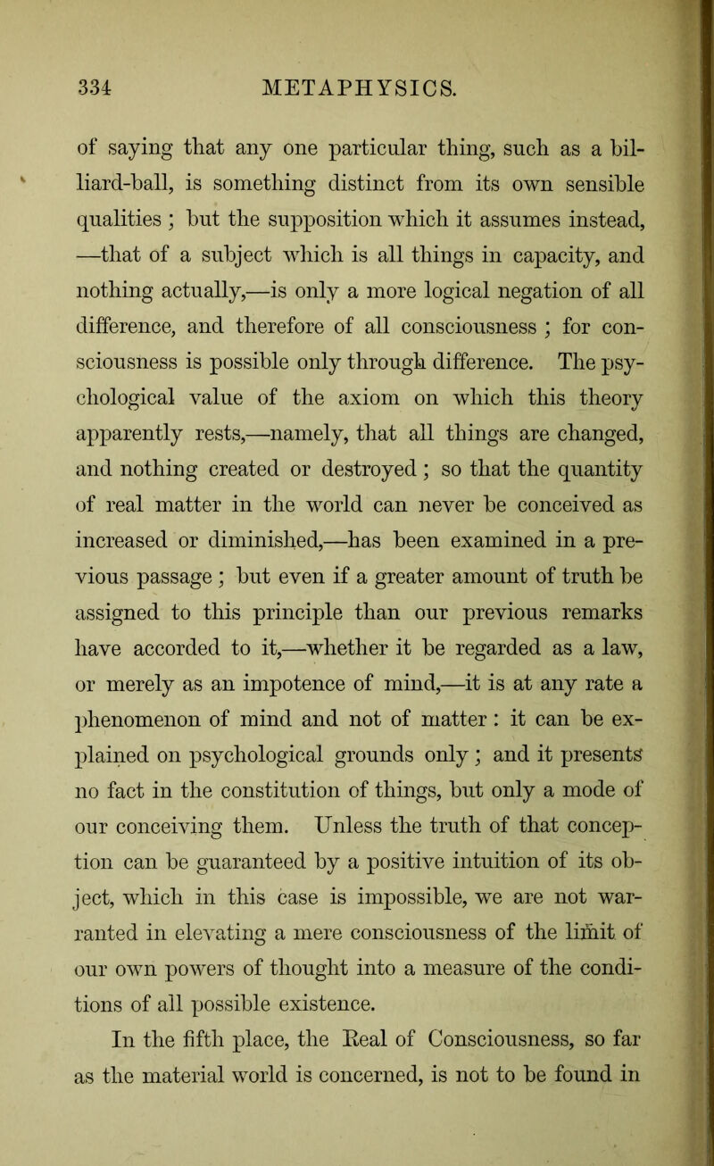 of saying that any one particular thing, such as a bil- liard-ball, is something distinct from its own sensible qualities ; but the supposition which it assumes instead, —that of a subject which is all things in capacity, and nothing actually,—is only a more logical negation of all difference, and therefore of all consciousness ; for con- sciousness is possible only through difference. The psy- chological value of the axiom on which this theory apparently rests,—namely, that all things are changed, and nothing created or destroyed; so that the quantity of real matter in the world can never be conceived as increased or diminished,—has been examined in a pre- vious passage ; but even if a greater amount of truth be assigned to this principle than our previous remarks have accorded to it,—whether it be regarded as a law, or merely as an impotence of mind,—it is at any rate a phenomenon of mind and not of matter: it can be ex- plained on psychological grounds only ; and it presents no fact in the constitution of things, but only a mode of our conceiving them. Unless the truth of that concep- tion can be guaranteed by a positive intuition of its ob- ject, which in this case is impossible, we are not war- ranted in elevating a mere consciousness of the limit of our own powers of thought into a measure of the condi- tions of all X->ossible existence. In the fifth place, the Eeal of Consciousness, so far as the material world is concerned, is not to be found in