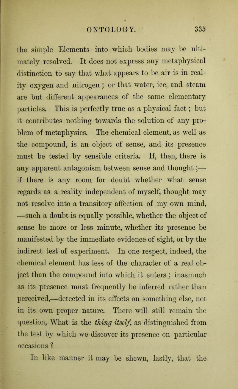 the simple Elements into which bodies may he ulti- mately resolved. It does not express any metaphysical distinction to say that what appears to be air is in real- ity oxygen and nitrogen; or that water, ice, and steam are but different appearances of the same elementary particles. This is perfectly true as a physical fact; but it contributes nothing towards the solution of any pro- blem of metaphysics. The chemical element, as well as the compound, is an object of sense, and its presence must be tested by sensible criteria. If, then, there is any apparent antagonism between sense and thought;— if there is any room for doubt whether what sense regards as a reality independent of myself, thought may not resolve into a transitory affection of my own mind, —such a doubt is equally possible, whether the object of sense be more or less minute, whether its presence be manifested by the immediate evidence of sight, or by the indirect test of experiment. In one respect, indeed, the chemical element has less of the character of a real ob- ject than the compound into which it enters.; inasmuch as its presence must frequently be inferred rather than perceived,—detected in its effects on something else, not in its own proper nature. There will still remain the question, What is the thing itself \ as distinguished from the test by which we discover its presence on particular occasions 1 In like manner it may be shewn, lastly, that the