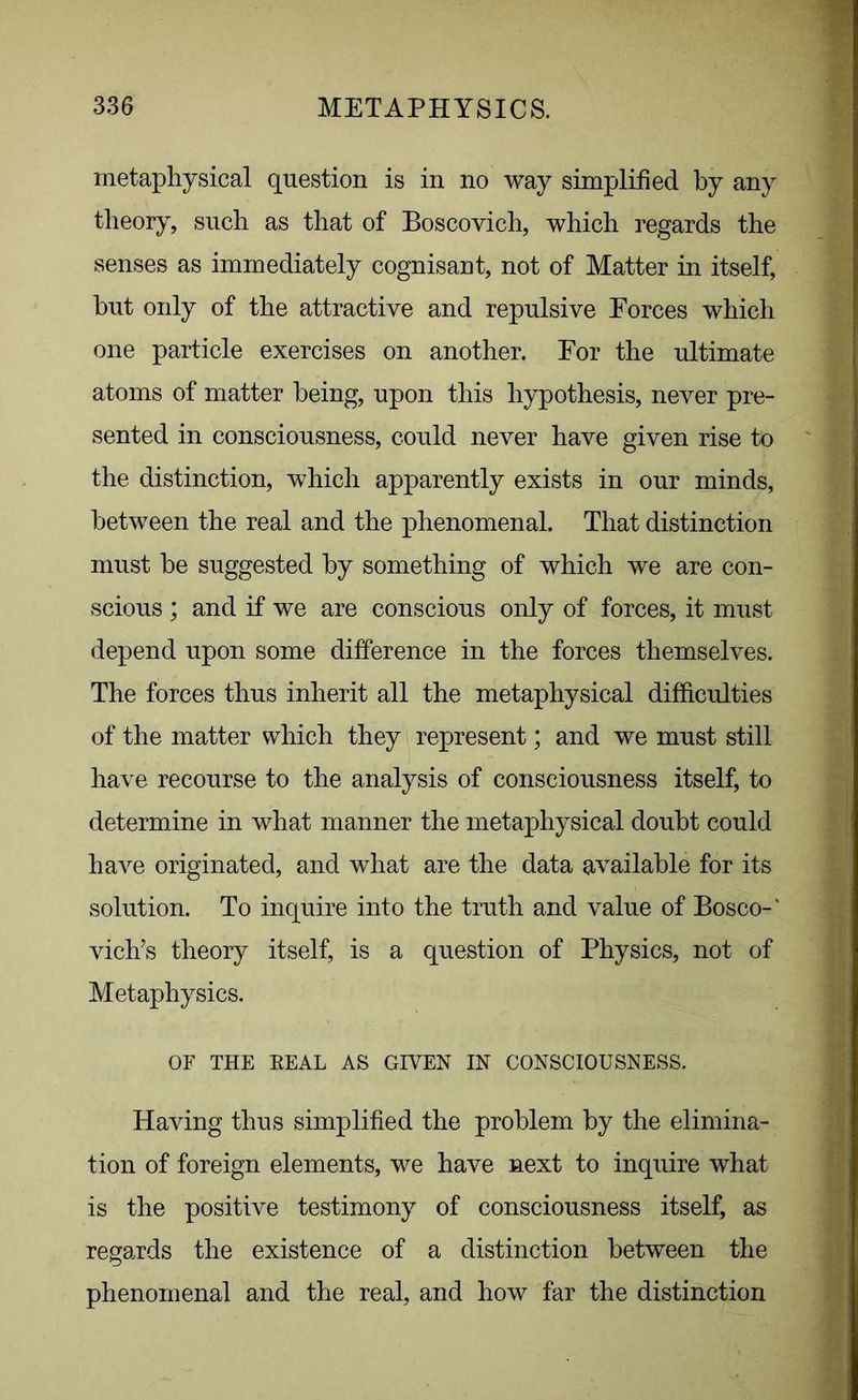 metaphysical question is in no way simplified by any theory, such as that of Boscovich, which regards the senses as immediately cognisant, not of Matter in itself, hut only of the attractive and repulsive Eorces which one particle exercises on another. For the ultimate atoms of matter being, upon this hypothesis, never pre- sented in consciousness, could never have given rise to the distinction, which apparently exists in our minds, between the real and the phenomenal. That distinction must he suggested by something of which we are con- scious ; and if we are conscious only of forces, it must depend upon some difference in the forces themselves. The forces thus inherit all the metaphysical difficulties of the matter which they represent; and we must still have recourse to the analysis of consciousness itself, to determine in what manner the metaphysical doubt could have originated, and what are the data available for its solution. To inquire into the truth and value of Bosco-' vich’s theory itself, is a question of Physics, not of Metaphysics. OF THE EEAL AS GIVEN IN CONSCIOUSNESS. Having thus simplified the problem by the elimina- tion of foreign elements, we have next to inquire what is the positive testimony of consciousness itself, as regards the existence of a distinction between the phenomenal and the real, and how far the distinction