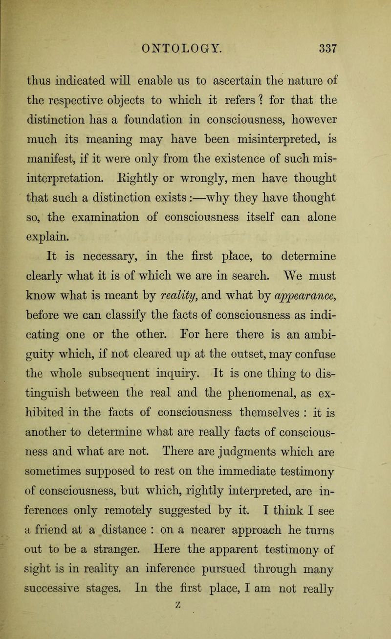 thus indicated will enable us to ascertain the nature of the respective objects to which it refers \ for that the distinction has a foundation in consciousness, however much its meaning may have been misinterpreted, is manifest, if it were only from the existence of such mis- interpretation. Eightly or wrongly, men have thought that such a distinction exists:—why they have thought so, the examination of consciousness itself can alone explain. It is necessary, in the first place, to determine clearly what it is of which we are in search. We must know what is meant by reality, and what by appearance, before we can classify the facts of consciousness as indi- cating one or the other. For here there is an ambi- guity which, if not cleared up at the outset, may confuse the whole subsequent inquiry. It is one thing to dis- tinguish between the real and the phenomenal, as ex- hibited in the facts of consciousness themselves : it is another to determine what are really facts of conscious- ness and what are not. There are judgments which are sometimes supposed to rest on the immediate testimony of consciousness, but which, rightly interpreted, are in- ferences only remotely suggested by it. I think I see a friend at a distance : on a nearer approach he turns out to be a stranger. Here the apparent testimony of sight is in reality an inference pursued through many successive stages. In the first place, I am not really z