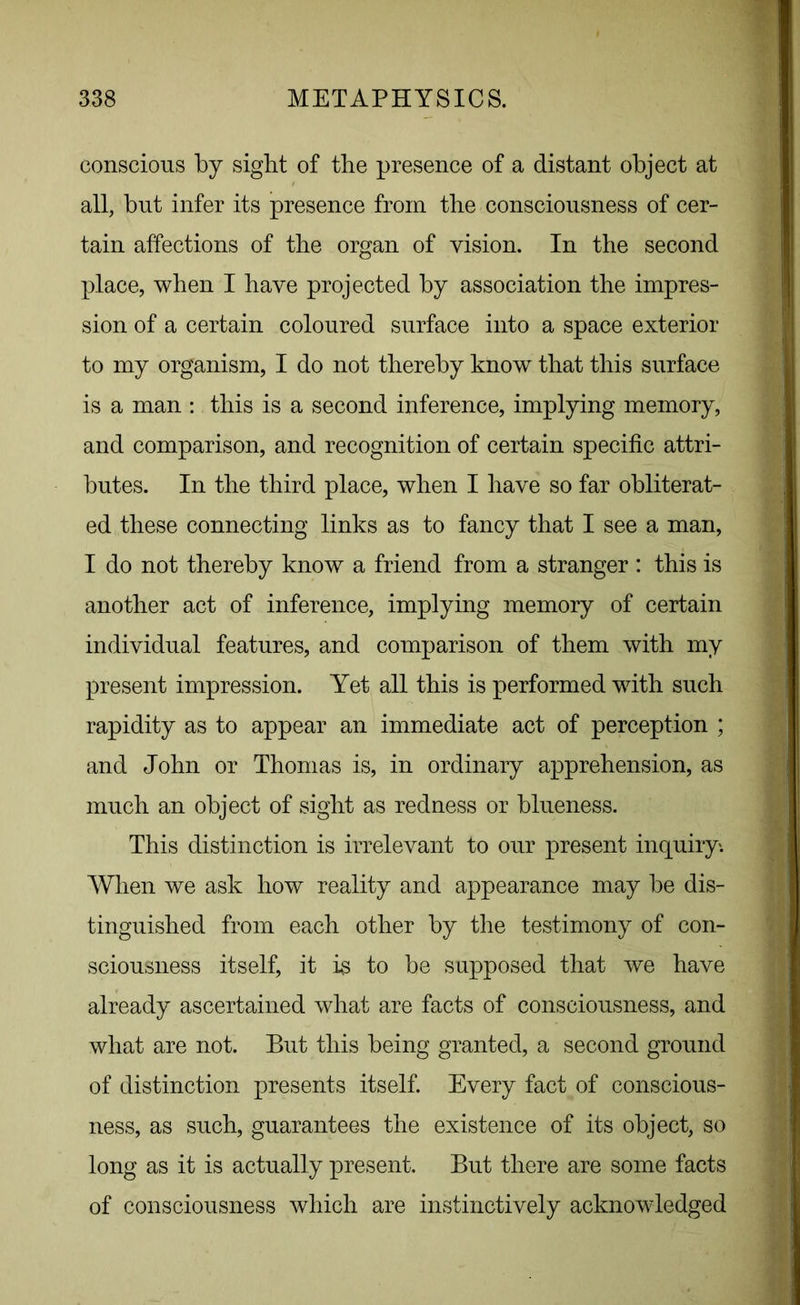 conscious by sight of the presence of a distant object at all, but infer its presence from the consciousness of cer- tain affections of the organ of vision. In the second place, when I have projected by association the impres- sion of a certain coloured surface into a space exterior to my organism, I do not thereby know that this surface is a man : this is a second inference, implying memory, and comparison, and recognition of certain specific attri- butes. In the third place, when I have so far obliterat- ed these connecting links as to fancy that I see a man, I do not thereby know a friend from a stranger : this is another act of inference, implying memory of certain individual features, and comparison of them with my present impression. Yet all this is performed with such rapidity as to appear an immediate act of perception ; and John or Thomas is, in ordinary apprehension, as much an object of sight as redness or blueness. This distinction is irrelevant to our present inquiry. When we ask how reality and appearance may be dis- tinguished from each other by the testimony of con- sciousness itself, it is to be supposed that we have already ascertained what are facts of consciousness, and what are not. But this being granted, a second ground of distinction presents itself. Every fact of conscious- ness, as such, guarantees the existence of its object, so long as it is actually present. But there are some facts of consciousness which are instinctively acknowledged