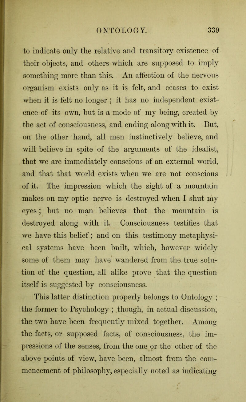 to indicate only the relative and transitory existence of their objects, and others which are supposed to imply something more than this. An affection of the nervous organism exists only as it is felt, and ceases to exist when it is felt no longer ; it has no independent exist- ence of its own, hut is a mode of my being, created by the act of consciousness, and ending along with it. But, on the other hand, all men instinctively believe, and will believe in spite of the arguments of the idealist, that we are immediately conscious of an external world, and that that world exists when we are not conscious of it. The impression which the sight of a mountain makes on my optic nerve is destroyed when I shut my eyes; but no man believes that the mountain is destroyed along with it. Consciousness testifies that we have this, belief; and on this testimony metaphysi- cal systems have been built, which, however widely some of them may have wandered from the true solu- tion of the question, all alike prove that the question itself is suggested by consciousness. This latter distinction properly belongs to Ontology ; the former to Psychology; though, in actual discussion, the two have been frequently mixed together. Among the facts, or supposed facts, of consciousness, the im- pressions of the senses, from the one or the other of the above points of view, have been, almost from the com- mencement of philosophy, especially noted as indicating