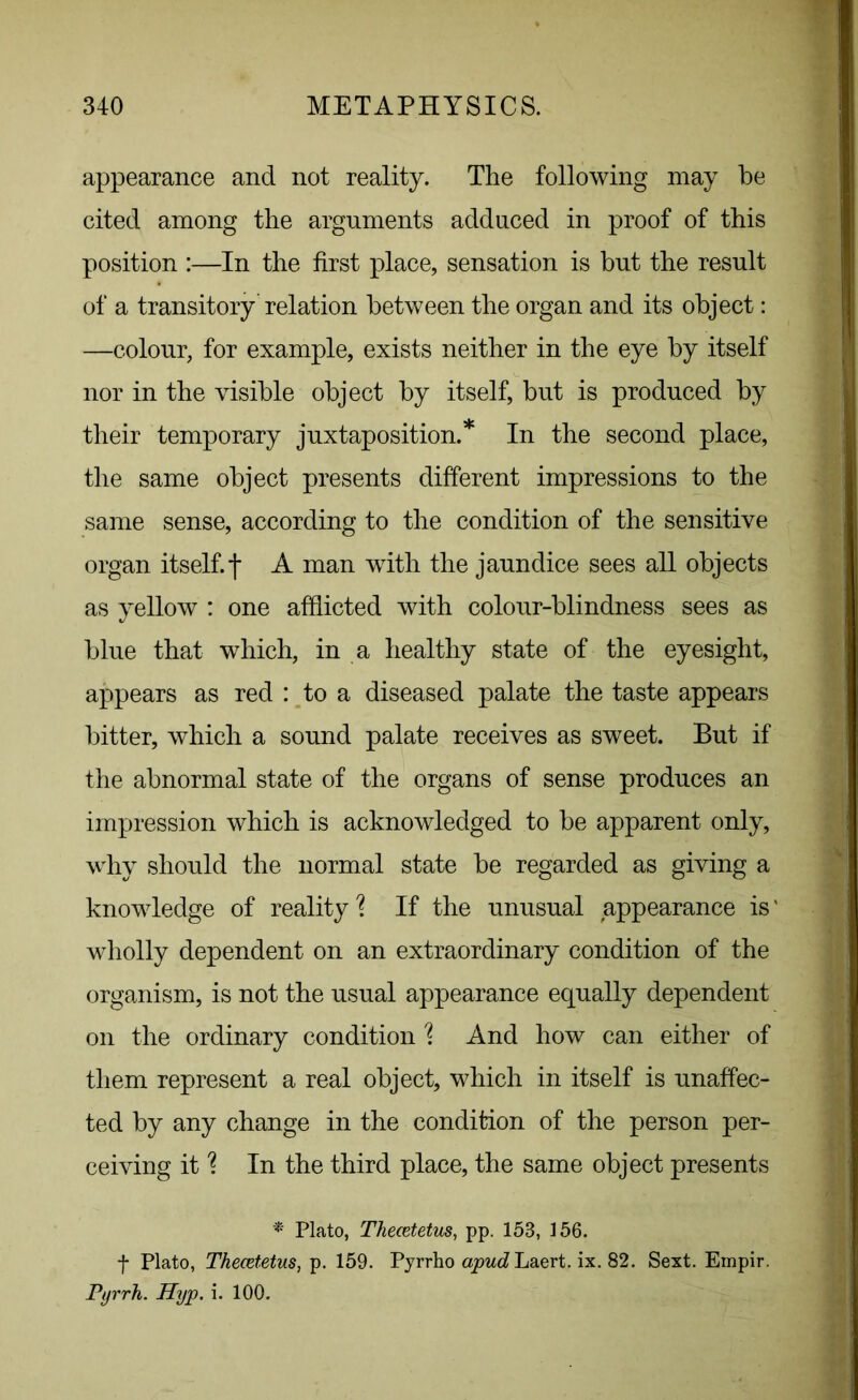 appearance and not reality. The following may be cited among the arguments adduced in proof of this position :—In the first place, sensation is but the result of a transitory relation between the organ and its object: —colour, for example, exists neither in the eye by itself nor in the visible object by itself, but is produced by their temporary juxtaposition.* In the second place, the same object presents different impressions to the same sense, according to the condition of the sensitive organ itself.f A man with the jaundice sees all objects as yellow : one afflicted with colour-blindness sees as blue that which, in a healthy state of the eyesight, appears as red : to a diseased palate the taste appears bitter, which a sound palate receives as sweet. But if the abnormal state of the organs of sense produces an impression which is acknowledged to be apparent only, why should the normal state be regarded as giving a knowledge of reality'? If the unusual appearance is' wholly dependent on an extraordinary condition of the organism, is not the usual appearance equally dependent on the ordinary condition % And how can either of them represent a real object, which in itself is unaffec- ted by any change in the condition of the person per- ceiving it % In the third place, the same object presents * Plato, Thecetetus, pp. 15B, 156. f Plato, Thecetetus, p. 159. Pyrrho apud Laert. ix. 82. Sext. Empir. Pyrrh. Hyp. i. 100.