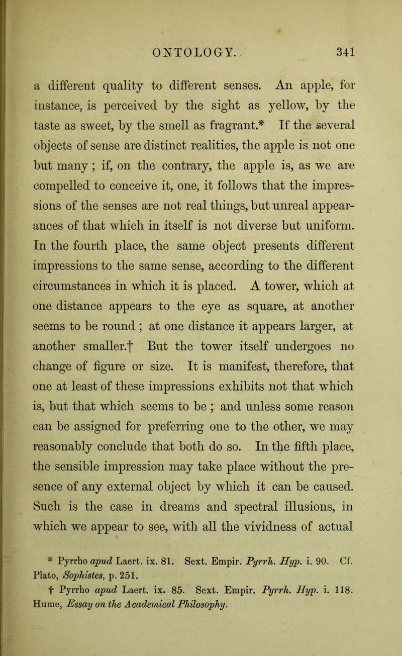 a different quality to different senses. An apple, for instance, is perceived by the sight as yellow, by the taste as sweet, by the smell as fragrant * If the several objects of sense are distinct realities, the apple is not one but many; if, on the contrary, the apple is, as we are compelled to conceive it, one, it follows that the impres- sions of the senses are not real things, but unreal appear- ances of that which in itself is not diverse but uniform. In the fourth place, the same object presents different impressions to the same sense, according to the different circumstances in which it is placed. A tower, which at one distance appears to the eye as square, at another seems to be round ; at one distance it appears larger, at another smaller.t But the tower itself undergoes no change of figure or size. It is manifest, therefore, that one at least of these impressions exhibits not that which is, but that which seems to be ; and unless some reason can be assigned for preferring one to the other, we may reasonably conclude that both do so. In tfye fifth place, the sensible impression may take place without the pre- sence of any external object by which it can be caused. Such is the case in dreams and spectral illusions, in which we appear to see, with all the vividness of actual * Pyrrho apud Laert. ix. 81. Sext. Empir. Pyrrh. Hyp. i. 90. Cf. Plato, Sophistes, p. 251. f Pyrrho apud Laert. ix. 85. Sext. Empir. Pyrrh. Hyp. i. 118. Hume, Essay on the Academical Philosophy.