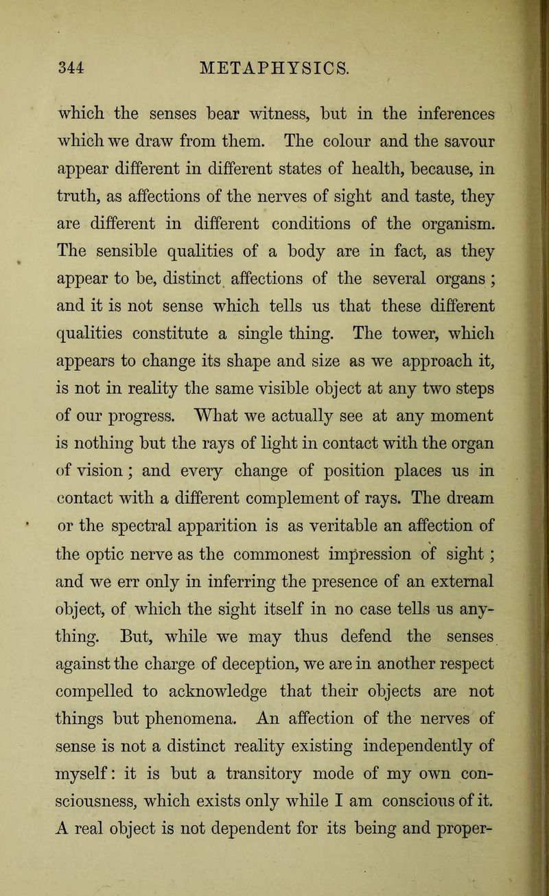 which the senses hear witness, but in the inferences which we draw from them. The colour and the savour appear different in different states of health, because, in truth, as affections of the nerves of sight and taste, they are different in different conditions of the organism. The sensible qualities of a body are in fact, as they appear to be, distinct affections of the several organs ; and it is not sense which tells us that these different qualities constitute a single thing. The tower, which appears to change its shape and size as we approach it, is not in reality the same visible object at any two steps of our progress. What we actually see at any moment is nothing but the rays of light in contact with the organ of vision; and every change of position places us in contact with a different complement of rays. The dream or the spectral apparition is as veritable an affection of the optic nerve as the commonest impression of sight; and we err only in inferring the presence of an external object, of which the sight itself in no case tells us any- thing. But, while we may thus defend the senses against the charge of deception, we are in another respect compelled to acknowledge that their objects are not things but phenomena. An affection of the nerves of sense is not a distinct reality existing independently of myself: it is but a transitory mode of my own con- sciousness, which exists only while I am conscious of it. A real object is not dependent for its being and proper-