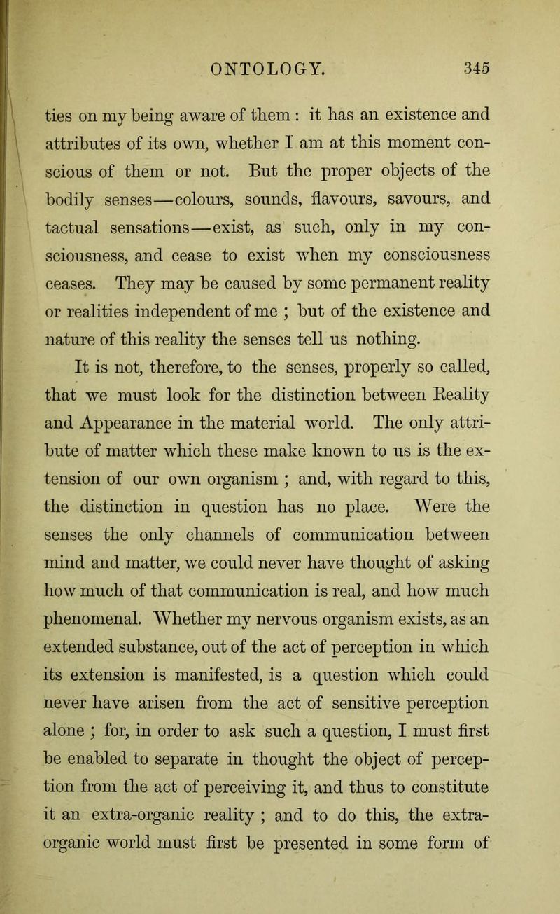 ties on my being aware of them : it has an existence and attributes of its own, whether 1 am at this moment con- scious of them or not. But the proper objects of the bodily senses—colours, sounds, flavours, savours, and tactual sensations—exist, as such, only in my con- sciousness, and cease to exist when my consciousness ceases. They may be caused by some permanent reality or realities independent of me ; but of the existence and nature of this reality the senses tell us nothing. It is not, therefore, to the senses, properly so called, that we must look for the distinction between Reality and Appearance in the material world. The only attri- bute of matter which these make known to us is the ex- tension of our own organism ; and, with regard to this, the distinction in question has no place. Were the senses the only channels of communication between mind and matter, we could never have thought of asking how much of that communication is real, and how much phenomenal. Whether my nervous organism exists, as an extended substance, out of the act of perception in which its extension is manifested, is a question which could never have arisen from the act of sensitive perception alone ; for, in order to ask such a question, I must first be enabled to separate in thought the object of percep- tion from the act of perceiving it, and thus to constitute it an extra-organic reality ; and to do this, the extra- organic world must first be presented in some form of