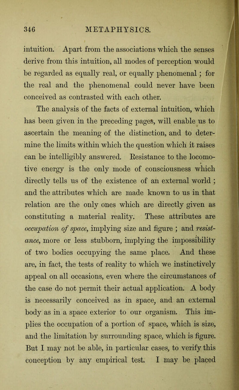 intuition. Apart from the associations which the senses derive from this intuition, all modes of perception would he regarded as equally real, or equally phenomenal; for the real and the phenomenal could never have been conceived as contrasted with each other. The analysis of the facts of external intuition, which has been given in the preceding pages, will enable us to ascertain the meaning of the distinction, and to deter- mine the limits within which the question which it raises can be intelligibly answered. Eesistance to the locomo- tive energy is the only mode of consciousness which directly tells us of the existence of an external world ; and the attributes which are made known to us in that relation are the only ones which are directly given as constituting a material reality. These attributes are occupation of space, implying size and figure ; and resist- ance, more or less stubborn, implying the impossibility of two bodies occupying the same place. And these are, in fact, the tests of reality to which we instinctively appeal on all occasions, even where the circumstances of the case do not permit their actual application. A body is necessarily conceived as in space, and an external body as in a space exterior to our organism. This im- plies the occupation of a portion of space, which is size, and the limitation by surrounding space, which is figure. But I may not be able, in particular cases, to verify this conception by any empirical test. I may be placed