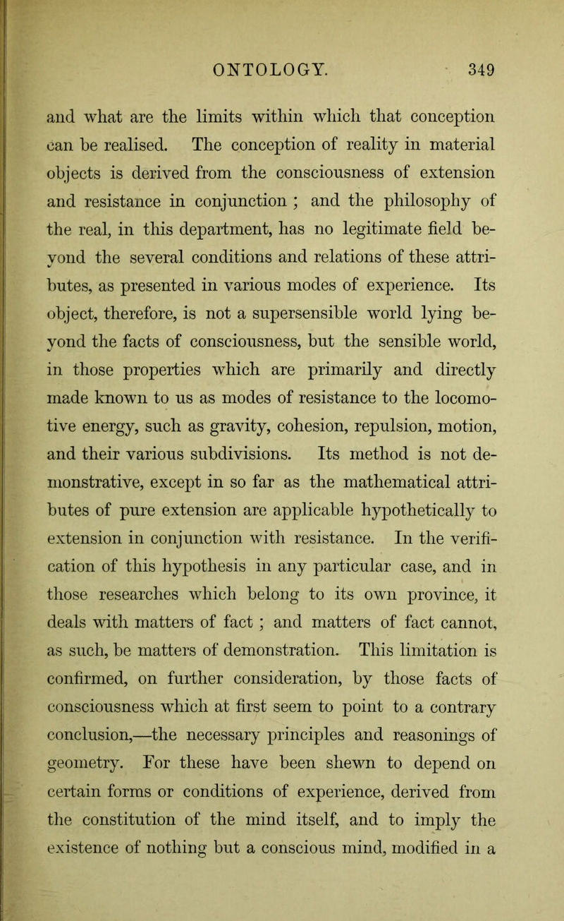 and what are the limits within which that conception can he realised. The conception of reality in material objects is derived from the consciousness of extension and resistance in conjunction ; and the philosophy of the real, in this department, has no legitimate field be- yond the several conditions and relations of these attri- butes, as presented in various modes of experience. Its object, therefore, is not a supersensible world lying be- yond the facts of consciousness, but the sensible world, in those properties which are primarily and directly made known to us as modes of resistance to the locomo- tive energy, such as gravity, cohesion, repulsion, motion, and their various subdivisions. Its method is not de- monstrative, except in so far as the mathematical attri- butes of pure extension are applicable hypothetically to extension in conjunction with resistance. In the verifi- cation of this hypothesis in any particular case, and in those researches which belong to its own province, it deals with matters of fact; and matters of fact cannot, as such, be matters of demonstration. This limitation is confirmed, on further consideration, by those facts of consciousness which at first seem to point to a contrary conclusion,—the necessary principles and reasonings of geometry. For these have been shewn to depend on certain forms or conditions of experience, derived from the constitution of the mind itself, and to imply the existence of nothing but a conscious mind, modified in a