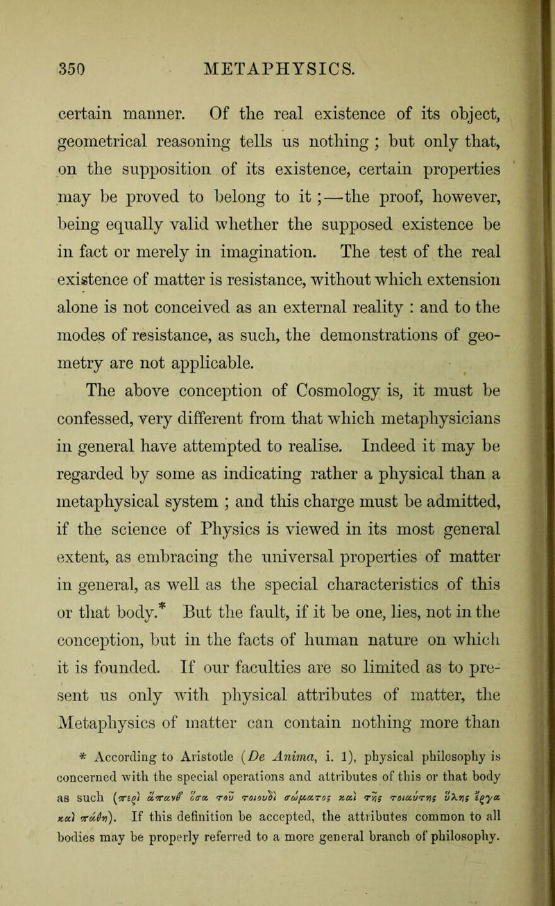 certain maimer. Of the real existence of its object, geometrical reasoning tells ns nothing ; but only that, on the supposition of its existence, certain properties may be proved to belong to it;—the proof, however, being equally valid whether the supposed existence be in fact or merely in imagination. The test of the real existence of matter is resistance, without which extension alone is not conceived as an external reality : and to the modes of resistance, as such, the demonstrations of geo- metry are not applicable. The above conception of Cosmology is, it must be confessed, very different from that which metaphysicians in general have attempted to realise. Indeed it may be regarded by some as indicating rather a physical than a metaphysical system ; and this charge must be admitted, if the science of Physics is viewed in its most general extent, as embracing the universal properties of matter in general, as well as the special characteristics of this or that body.* But the fault, if it be one, lies, not in the conception, but in the facts of human nature on which it is founded. If our faculties are so limited as to pre- sent us only with physical attributes of matter, the Metaphysics of matter can contain nothing more than * According to Aristotle (De Anima, i. 1), physical philosophy is concerned with the special operations and attributes of this or that body as such (offa. rov roiovh) trcopoiro; no.) rtjs roiccvrys v^-ns igya- koci Kxdti). If this definition he accepted, the attributes common to all bodies may be properly referred to a more general branch of philosophy.