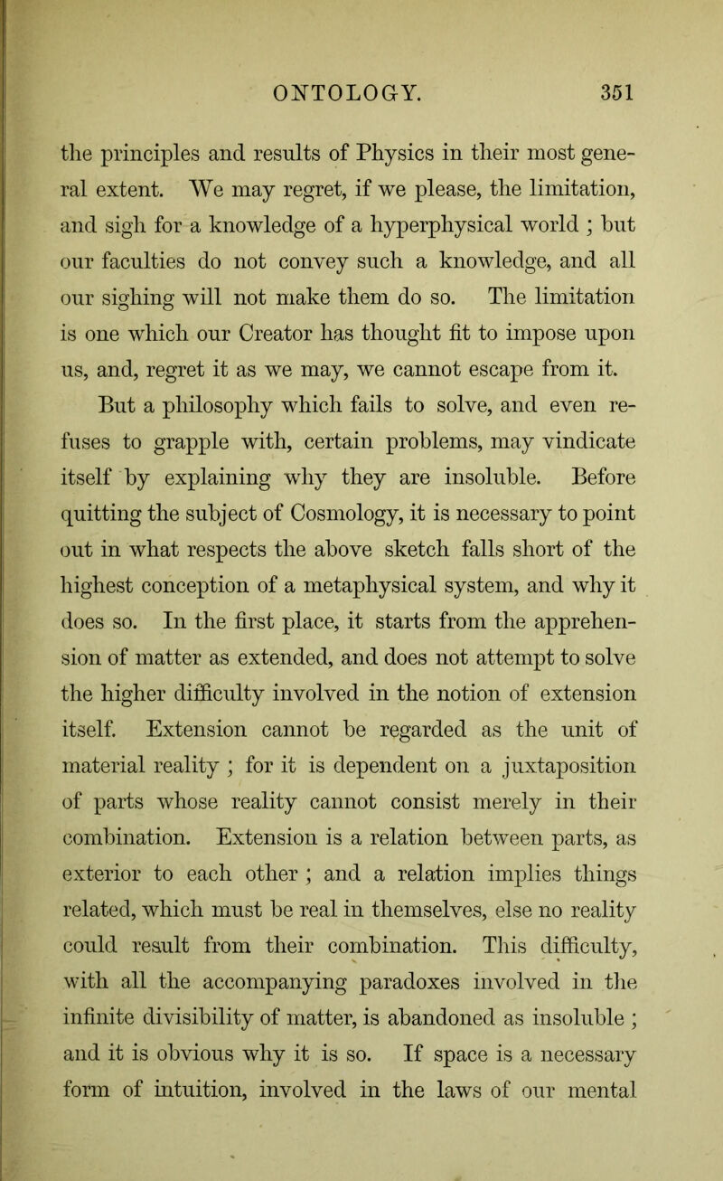 the principles and results of Physics in their most gene- ral extent. We may regret, if we please, the limitation, and sigh for a knowledge of a hyperphysical world ; but our faculties do not convey such a knowledge, and all our sighing will not make them do so. The limitation is one which our Creator has thought fit to impose upon us, and, regret it as we may, we cannot escape from it. But a philosophy which fails to solve, and even re- fuses to grapple with, certain problems, may vindicate itself by explaining why they are insoluble. Before quitting the subject of Cosmology, it is necessary to point out in what respects the above sketch falls short of the highest conception of a metaphysical system, and why it does so. In the first place, it starts from the apprehen- sion of matter as extended, and does not attempt to solve the higher difficulty involved in the notion of extension itself. Extension cannot be regarded as the unit of material reality ; for it is dependent on a juxtaposition of parts whose reality cannot consist merely in their combination. Extension is a relation between parts, as exterior to each other ; and a relation implies things related, which must be real in themselves, else no reality could result from their combination. This difficulty, with all the accompanying paradoxes involved in the infinite divisibility of matter, is abandoned as insoluble ; and it is obvious why it is so. If space is a necessary form of intuition, involved in the laws of our mental