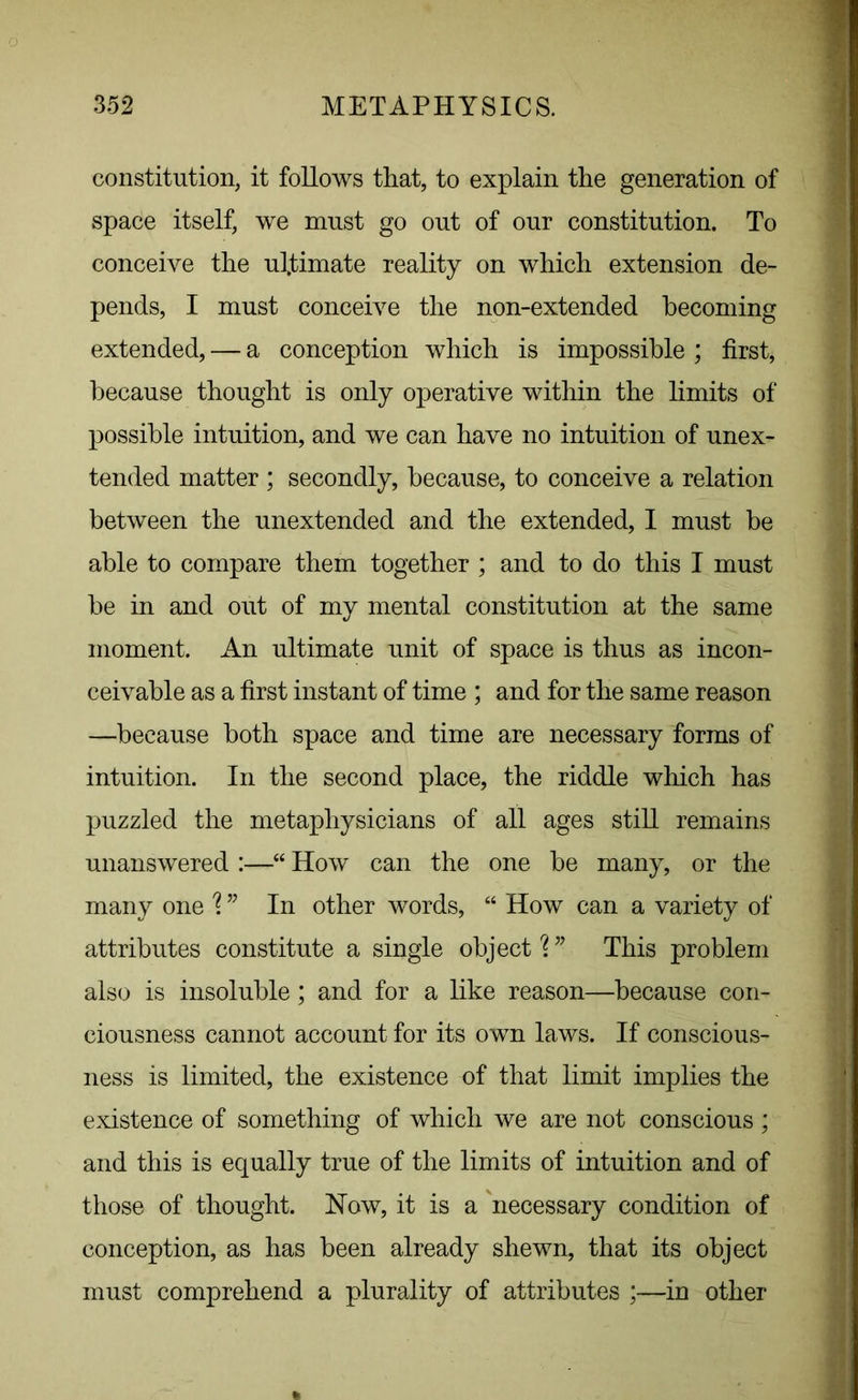 constitution, it follows that, to explain the generation of space itself, we must go out of our constitution. To conceive the ultimate reality on which extension de- pends, I must conceive the non-extended becoming extended, — a conception which is impossible ; first, because thought is only operative within the limits of possible intuition, and we can have no intuition of unex- tended matter ; secondly, because, to conceive a relation between the unextended and the extended, I must be able to compare them together ; and to do this I must be in and out of my mental constitution at the same moment. An ultimate unit of space is thus as incon- ceivable as a first instant of time ; and for the same reason —because both space and time are necessary forms of intuition. In the second place, the riddle which has puzzled the metaphysicians of all ages still remains unanswered :—“ How can the one be many, or the many one \ ” In other words, “ How can a variety of attributes constitute a single object \ ” This problem also is insoluble; and for a like reason—because con- ciousness cannot account for its own laws. If conscious- ness is limited, the existence of that limit implies the existence of something of which we are not conscious ; and this is equally true of the limits of intuition and of those of thought. How, it is a necessary condition of conception, as has been already shewn, that its object must comprehend a plurality of attributes ;—in other *