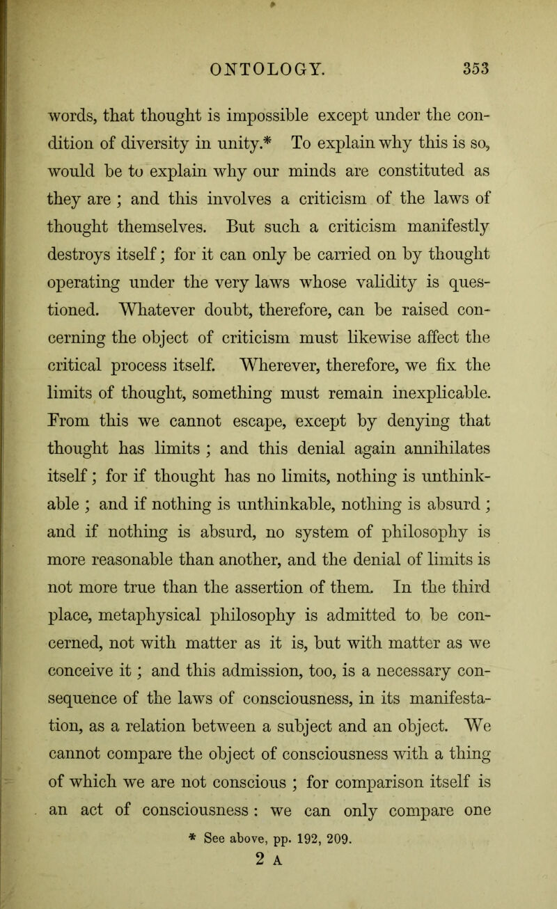words, that thought is impossible except under the con- dition of diversity in unity.* To explain why this is so, would be to explain why our minds are constituted as they are ; and this involves a criticism of the laws of thought themselves. But such a criticism manifestly destroys itself; for it can only be carried on by thought operating under the very laws whose validity is ques- tioned. Whatever doubt, therefore, can be raised con- cerning the object of criticism must likewise affect the critical process itself. Wherever, therefore, we fix the limits of thought, something must remain inexplicable. From this we cannot escape, except by denying that thought has limits ; and this denial again annihilates itself; for if thought has no limits, nothing is unthink- able ; and if nothing is unthinkable, nothing is absurd ; and if nothing is absurd, no system of philosophy is more reasonable than another, and the denial of limits is not more true than the assertion of them. In the third place, metaphysical philosophy is admitted to be con- cerned, not with matter as it is, but with matter as we conceive it; and this admission, too, is a necessary con- sequence of the laws of consciousness, in its manifesta- tion, as a relation between a subject and an object. We cannot compare the object of consciousness with a thing of which we are not conscious ; for comparison itself is an act of consciousness: we can only compare one * See above, pp. 192, 209. 2 A