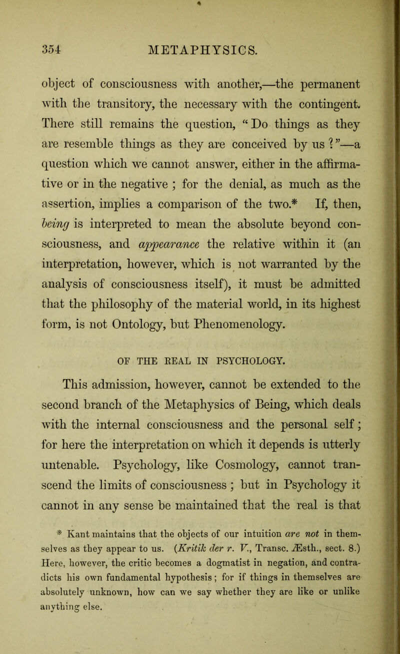 object of consciousness with another,—the permanent with the transitory, the necessary with the contingent. There still remains the question, “Do things as they are resemble things as they are conceived by us \ ”—a question which we cannot answer, either in the affirma- tive or in the negative ; for the denial, as much as the assertion, implies a comparison of the two.* If, then, being is interpreted to mean the absolute beyond con- sciousness, and appearance the relative within it (an interpretation, however, which is not warranted by the analysis of consciousness itself), it must be admitted that the philosophy of the material world, in its highest form, is not Ontology, but Phenomenology. OF THE REAL IN PSYCHOLOGY. This admission, however, cannot be extended to the second branch of the Metaphysics of Being, which deals with the internal consciousness and the personal self; for here the interpretation on which it depends is utterly untenable. Psychology, like Cosmology, cannot tran- scend the limits of consciousness ; but in Psychology it cannot in any sense be maintained that the real is that * Kant maintains that the objects of our intuition are not in them- selves as they appear to us. (Kritik der r. V, Transc. iEsth., sect. 8.) Here, however, the critic becomes a dogmatist in negation, and contra- dicts his own fundamental hypothesis; for if things in themselves are absolutely unknown, how can we say whether they are like or unlike anything else.
