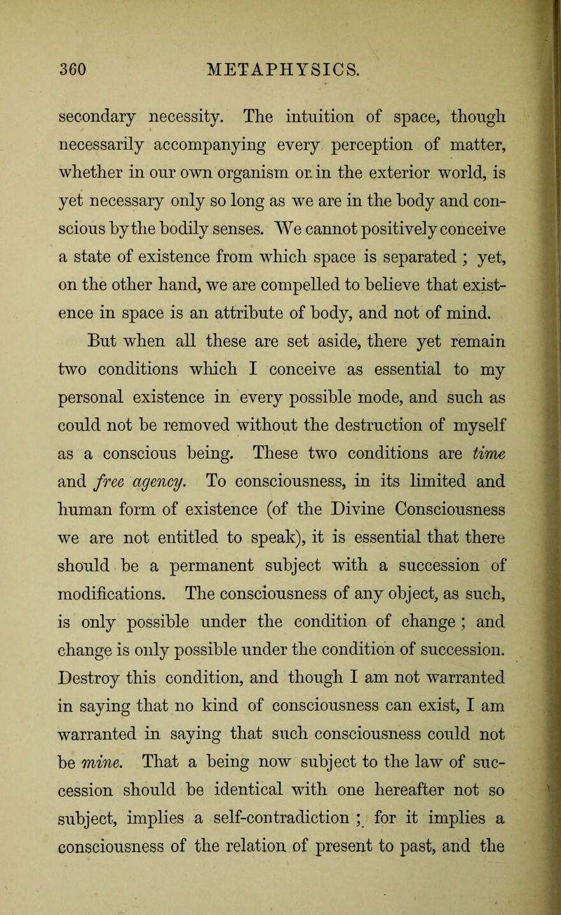 secondary necessity. The intuition of space, though necessarily accompanying every perception of matter, whether in our own organism or. in the exterior world, is yet necessary only so long as we are in the body and con- scious by the bodily senses. We cannot positively conceive a state of existence from which space is separated ; yet, on the other hand, we are compelled to believe that exist- ence in space is an attribute of body, and not of mind. But when all these are set aside, there yet remain two conditions which I conceive as essential to my personal existence in every possible mode, and such as could not be removed without the destruction of myself as a conscious being. These two conditions are time and free agency. To consciousness, in its limited and human form of existence (of the Divine Consciousness we are not entitled to speak), it is essential that there should be a permanent subject with a succession of modifications. The consciousness of any object, as such, is only possible under the condition of change; and change is only possible under the condition of succession. Destroy this condition, and though I am not warranted in saying that no kind of consciousness can exist, I am warranted in saying that such consciousness could not be mine. That a being now subject to the law of suc- cession should be identical with one hereafter not so subject, implies a self-contradiction ; for it implies a consciousness of the relation of present to past, and the