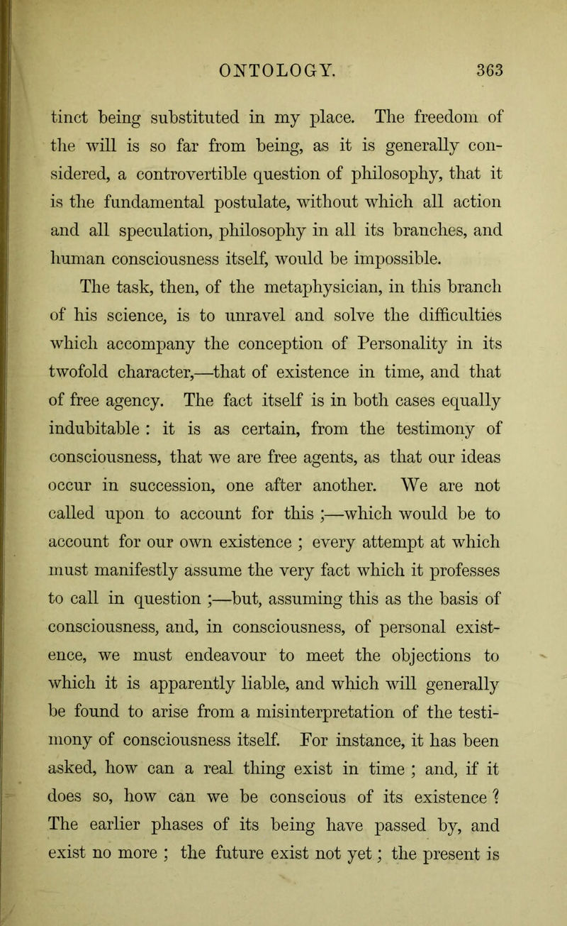 tinct being substituted in my place. The freedom of the will is so far from being, as it is generally con- sidered, a controvertible question of philosophy, that it is the fundamental postulate, without which all action and all speculation, philosophy in all its branches, and human consciousness itself, would be impossible. The task, then, of the metaphysician, in this branch of his science, is to unravel and solve the difficulties which accompany the conception of Personality in its twofold character,—that of existence in time, and that of free agency. The fact itself is in both cases equally indubitable : it is as certain, from the testimony of consciousness, that we are free agents, as that our ideas occur in succession, one after another. We are not called upon to account for this ;—which would be to account for our own existence ; every attempt at which must manifestly assume the very fact which it professes to call in question ;—but, assuming this as the basis of consciousness, and, in consciousness, of personal exist- ence, we must endeavour to meet the objections to which it is apparently liable, and which will generally be found to arise from a misinterpretation of the testi- mony of consciousness itself. For instance, it has been asked, how can a real thing exist in time ; and, if it does so, how can we be conscious of its existence % The earlier phases of its being have passed by, and exist no more ; the future exist not yet; the present is