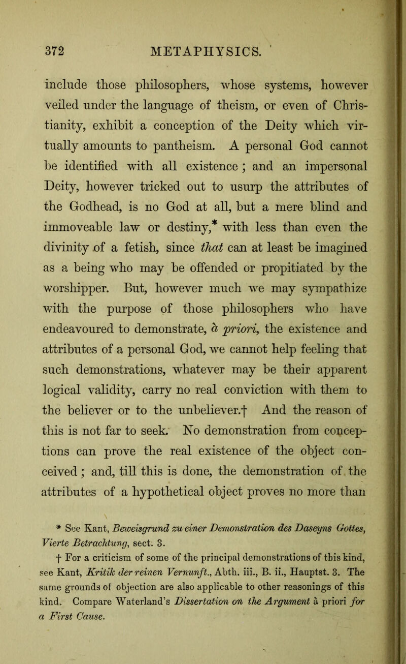 include those philosophers, whose systems, however veiled under the language of theism, or even of Chris- tianity, exhibit a conception of the Deity which vir- tually amounts to pantheism. A personal God cannot he identified with all existence ; and an impersonal Deity, however tricked out to usurp the attributes of the Godhead, is no God at all, but a mere blind and immoveable law or destiny,* with less than even the divinity of a fetish, since that can at least be imagined as a being who may be offended or propitiated by the worshipper. But, however much we may sympathize with the purpose of those philosophers who have endeavoured to demonstrate, a 'priori, the existence and attributes of a personal God, we cannot help feeling that such demonstrations, whatever may be their apparent logical validity, carry no real conviction with them to the believer or to the unbeliever.! And the reason of this is not far to seek. No demonstration from concep- tions can prove the real existence of the object con- ceived ; and, till this is done, the demonstration of the attributes of a hypothetical object proves no more than * See Kant, Beweisgrund zu einer Demonstration des Daseyns Gottes, Vierte Betrachtung, sect. 3. f For a criticism of some of the principal demonstrations of this kind, see Kant, Kritik derreinen Vernunft., Abth. iii., B. ii., Hauptst. 3. The same grounds of objection are also applicable to other reasonings of this kind. Compare Waterland’s Dissertation on the Argument a priori for a First Cause.