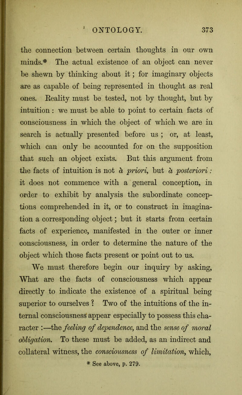 the connection between certain thoughts in our own minds.* The actual existence of an object can never be shewn by thinking about it; for imaginary objects are as capable of being represented in thought as real ones. Eeality must be tested, not by thought, but by intuition: we must be able to point to certain facts of consciousness in which the object of which we are in search is actually presented before us ; or, at least, which can only be accounted for on the supposition that such an object exists. But this argument from the facts of intuition is not a priori, but a posteriori: it does not commence with a general conception, in order to exhibit by analysis the subordinate concep- tions comprehended in it, or to construct in imagina- tion a corresponding object; but it starts from certain facts of experience, manifested in the outer or inner consciousness, in order to determine the nature of the object which those facts present or point out to us. We must therefore begin our inquiry by asking, What are the facts of consciousness which appear directly to indicate the existence of a spiritual being superior to ourselves ? Two of the intuitions of the in- ternal consciousness appear especially to possess this cha- racter :—tine feeling of dependence, and the sense of moral obligation. To these must be added, as an indirect and collateral witness, the consciousness of limitation, which, * See above, p. 279.