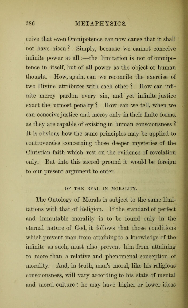 ceive that even Omnipotence can now cause that it shall not have risen'? Simply, because we cannot conceive infinite power at all:—the limitation is not of omnipo- tence in itself, but of all power as the object of human thought. How, again, can we reconcile the exercise of two Divine attributes with each other \ How can infi- nite mercy pardon every sin, and yet infinite justice exact the utmost penalty % How can we tell, when we can conceive justice and mercy only in their finite forms, as they are capable of existing in human consciousness % It is obvious how the same principles may be applied to controversies concerning those deeper mysteries of the Christian faith which rest on the evidence of revelation only. But into this sacred ground it would be foreign to our present argument to enter. OF THE REAL IN MORALITY. The Ontology of Morals is subject to the same limi- tations with that of Religion. If the standard of perfect and immutable morality is to be found only in the eternal nature of God, it follows that those conditions which prevent man from attaining to a knowledge of the infinite as such, must also prevent him from attaining to more than a relative and phenomenal conception of morality. And, in truth, man’s moral, like his religious consciousness, will vary according to his state of mental and moral culture : he may have higher or lower ideas