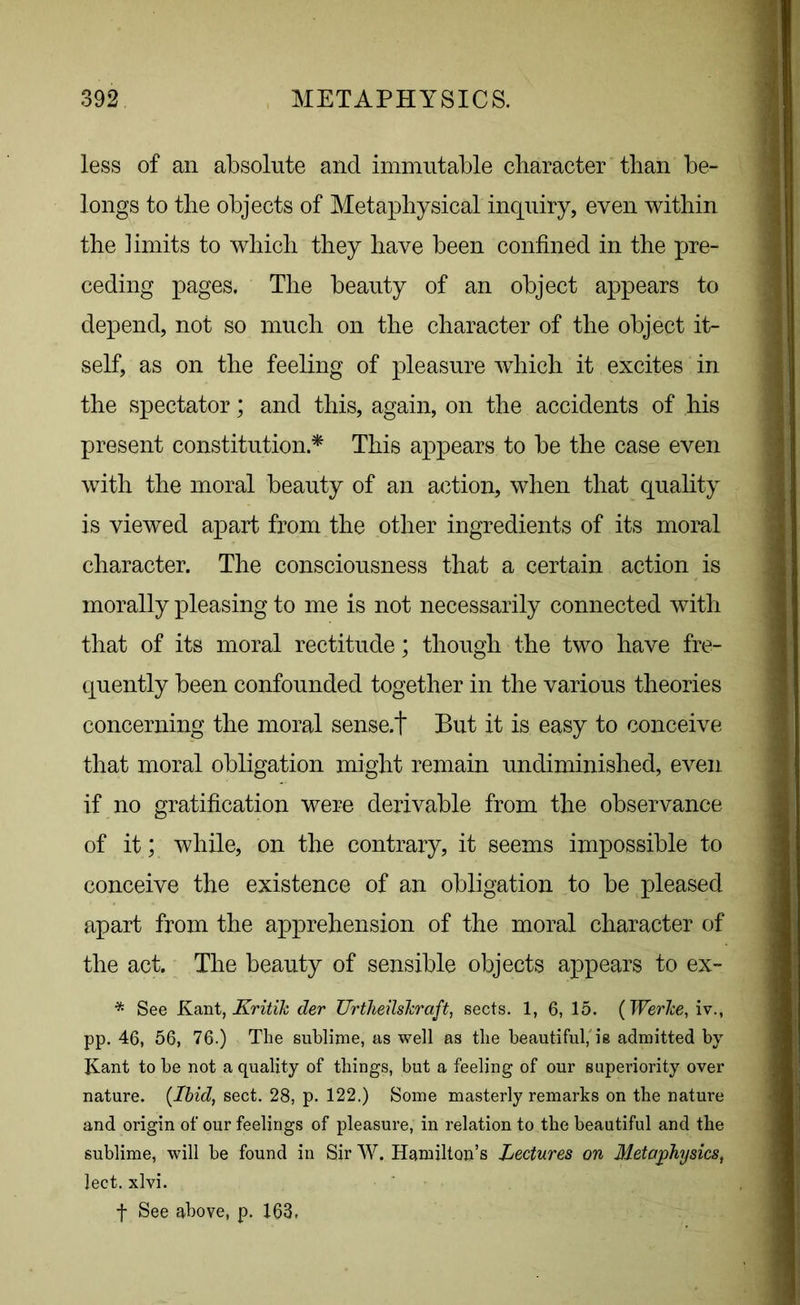 less of an absolute and immutable character than be- longs to the objects of Metaphysical inquiry, even within the limits to which they have been confined in the pre- ceding pages. The beauty of an object appears to depend, not so much on the character of the object it- self, as on the feeling of pleasure which it excites in the spectator; and this, again, on the accidents of his present constitution * This appears to be the case even with the moral beauty of an action, when that quality is viewed apart from the other ingredients of its moral character. The consciousness that a certain action is morally pleasing to me is not necessarily connected with that of its moral rectitude; though the two have fre- quently been confounded together in the various theories concerning the moral sense.t But it is easy to conceive that moral obligation might remain undiminished, even if no gratification were derivable from the observance of it; while, on the contrary, it seems impossible to conceive the existence of an obligation to be pleased apart from the apprehension of the moral character of the act. The beauty of sensible objects appears to ex- * See Kant, jKritik der UrtheilsJcraft, sects. 1, 6, 15. ( Werlce, iv., pp. 46, 56, 76.) The sublime, as well as the beautiful, is admitted by- Kant to be not a quality of things, but a feeling of our superiority over nature. {Ibid, sect. 28, p. 122.) Some masterly remarks on the nature and origin of our feelings of pleasure, in relation to the beautiful and the sublime, will be found in Sir W. Hamilton’s Lectures on Metaphysics, lect. xlvi. f See above, p. 163.