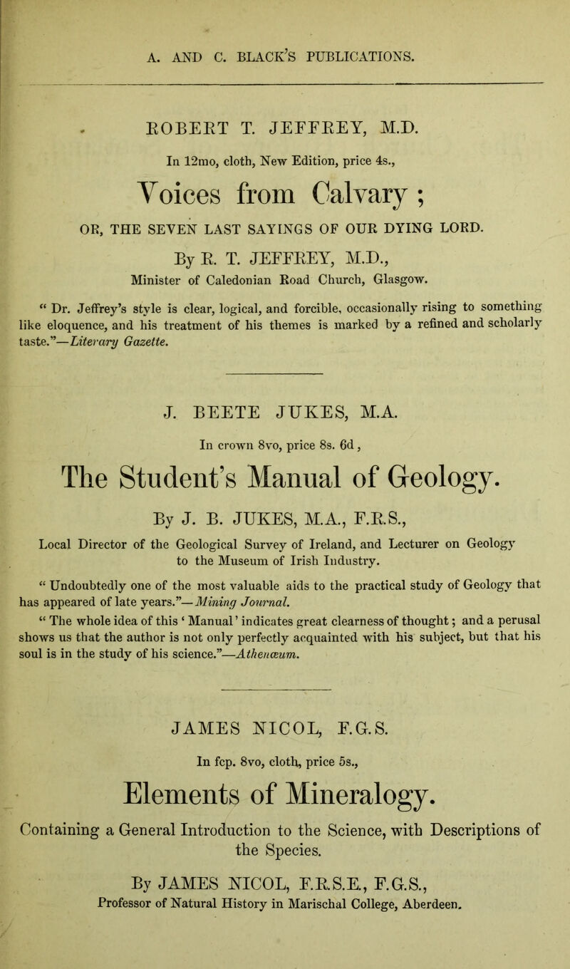 EOBEBT T. JEFFEEY, M.D. In 12mo, cloth, New Edition, price 4s., Voices from Calvary ; OR, THE SEVEN LAST SAYINGS OF OUR DYING LORD. By R T. JEFFEEY, M.D., Minister of Caledonian Road Church, Glasgow. “ Dr. Jeffrey’s style is clear, logical, and forcible, occasionally rising to something like eloquence, and his treatment of his themes is marked by a refined and scholarly taste.”—Literary Gazette. J. BEETE JUKES, M.A. In crown 8vo, price 8s. 6d, The Student’s Manual of Geology. By J. B. JUKES, M.A., F.E.S., Local Director of the Geological Survey of Ireland, and Lecturer on Geology to the Museum of Irish Industry. “ Undoubtedly one of the most valuable aids to the practical study of Geology that has appeared of late years.”—Mining Journal. “ The whole idea of this ‘ Manual ’ indicates great clearness of thought; and a perusal shows us that the author is not only perfectly acquainted with his subject, but that his soul is in the study of his science.”—Athenaeum. JAMES KICOL, E.G.S. In fcp. 8vo, cloth, price 5s., Elements of Mineralogy. Containing a General Introduction to the Science, with Descriptions of the Species. By JAMES KICOL, E.E.S.E., F.G.S., Professor of Natural History in Marischal College, Aberdeen.