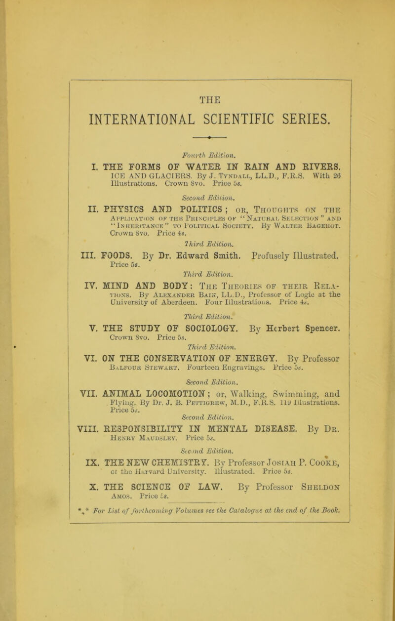 the INTERNATIONAL SCIENTIFIC SERIES. Fourth Edition. I. THE FORMS OF WATER IN RAIN AND RIVERS. ICE AND GLACIERS. By J. Tyndall, LL.D., F.R.S. With 26 Illustrations. Crown Svo. Price Os. Second Edition. II. PHYSICS AND POLITICS ; ok, Thoughts on the Application ok the Principles op “Natural Selection” and “Inheritance” to Political Society. By Walter Bagehot. Crown Svo. Price 4s. Ihird Edition. III. FOODS. By Dr. Edward Smith. Profusely Illustrated. Price Os. Third Edition. IV. MIND AND BODY: The Theories of their Rela- tions. By Alexander Bain, LL.D., Professor of Logie at the University of Aberdeen. Four Illustrations. Price L. Third Edition. V. THE STUDY OF SOCIOLOGY. By Herbert Spencer. Crown Svo. Price Os. Third Edition. VI. ON THE CONSERVATION OF ENERGY. By Professor Balfour Stewart. Fourteen Engravings. Price Os. Second Edition. VII. ANIMAL LOCOMOTION ; or, Walking, Swimming, and Flying. By Dr. J. B. Pettigrew, M.D., F.'it.S. Ill) Illustrations. Price Os. Second Edition. VIII. RESPONSIBILITY IN MENTAL DISEASE. By Dr. Henry Maudsley. Price Os. Stand Edition. IX. THE NEW CHEMISTRY By Professor Josiah P. Cooke, oi the Harvard University. Illustrated. Price Os. X. THE SCIENCE OF LAW. By Professor Sheldon Amos. Price Is. *,* For List of forthcoming Volumes see the Catalogue at the end of the Book.