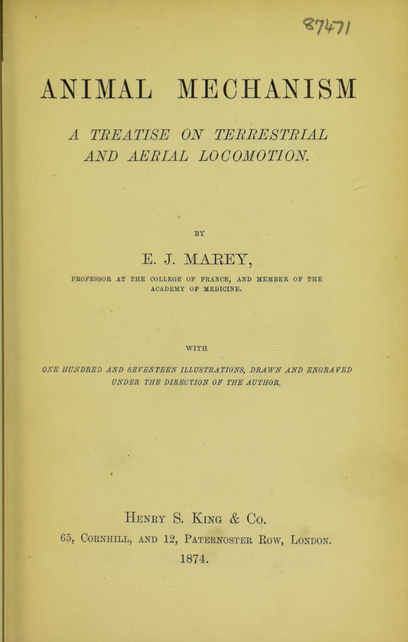 «7V7/ ANIMAL MECHANISM A TREATISE ON TERRESTRIAL AND AERIAL LOCOMOTION BY E. J. MAREY, PROFESSOR AT THE COLLEGE OF FRANCE, AND MEMBER OF THE ACADEMY OF MEDICINE. WITH ONE HUNDRED AND SEVENTEEN ILLUSTRATIONS, DRAWN AND ENGRAVED UNDER THE DIRECTION OF THE AUTHOR. Henry S. King & Co. 65, CORNHILL, AND 12, PATERNOSTER ROW, LONDON. 1874.