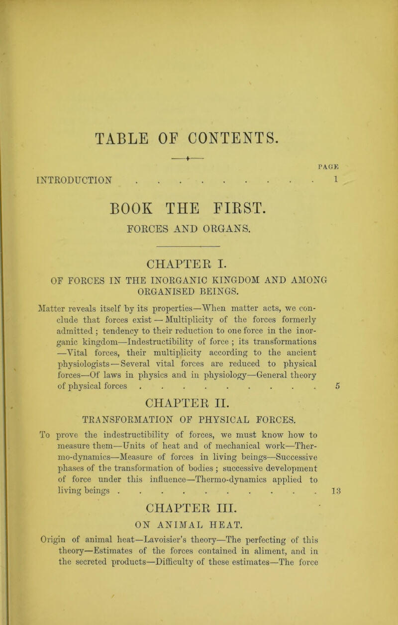 TABLE OF CONTENTS. INTRODUCTION I BOOK THE FIRST. FORCES AND ORGANS. CHAPTER I. OF FORCES IN THE INORGANIC KINGDOM AND AMONG ORGANISED BEINGS. Matter reveals itself by its properties—When matter acts, we con- clude that forces exist — Multiplicity of the forces formerly admitted ; tendency to their reduction to one force in the inor- ganic kingdom—Indestructibility of force ; its transformations —Vital forces, their multiplicity according to the ancient physiologists — Several vital forces are reduced to physical forces—Of laws in physics and in physiology—General theory of physical forces ......... 5 CHAPTER II. TRANSFORMATION OF PHYSICAL FORCES. To prove the indestructibility of forces, we must know how to measure them—Units of heat and of mechanical work—Ther- mo-dynamics—Measure of forces in living beings—Successive phases of the transformation of bodies ; successive development of force under this influence—Thermo-dynamics applied to living beings .......... 13 CHAPTER III. ON ANIMAL HEAT. Origin of animal heat—Lavoisier’s theory—The perfecting of this theory—Estimates of the forces contained in aliment, and in the secreted products—Difficulty of these estimates—The force