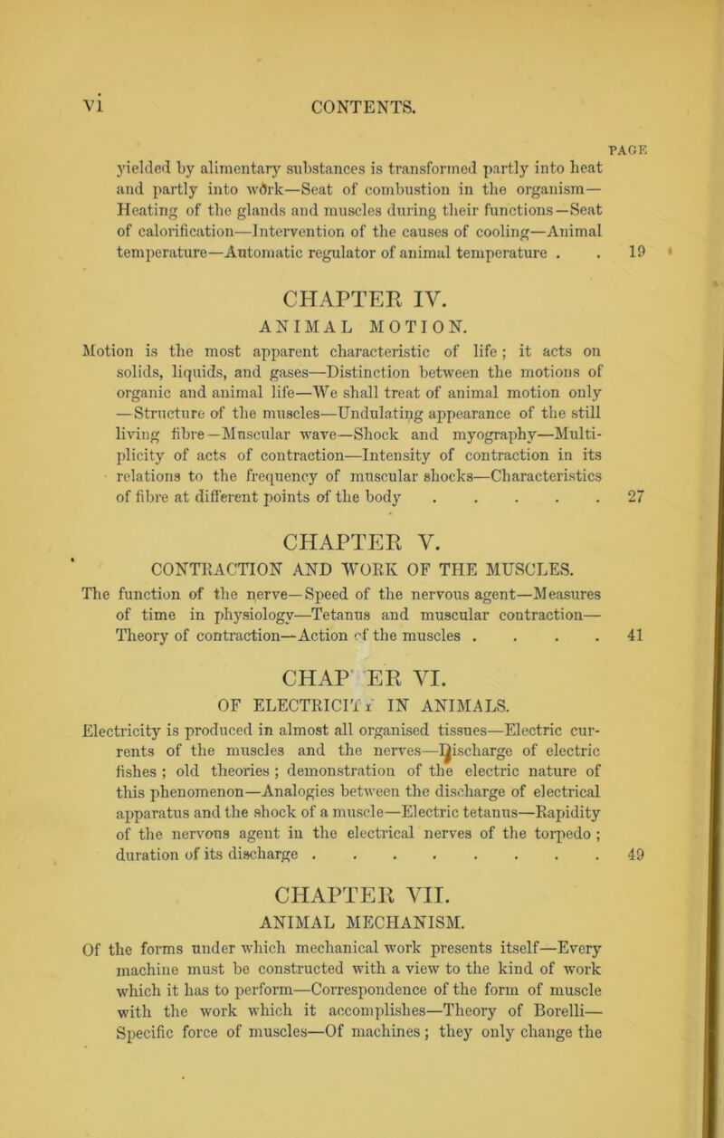 PAGF, yielded by alimentary substances is transformed partly into heat and partly into w<5rk—Seat of combustion in the organism— Heating of the glands and muscles during their functions—Seat of calorification—Intervention of the causes of cooling—Animal temperature—Automatic regulator of animal temperature . . 19 • CHAPTER IV. ANIMAL MOTION. Motion is the most apparent characteristic of life; it acts on solids, liquids, and gases—Distinction between the motions of organic and animal life—We shall treat of animal motion only — Structure of the muscles—Undulating appearance of the still living fibre—Muscular wave—Shock and myography—Multi- plicity of acts of contraction—Intensity of contraction in its relations to the frequency of muscular shocks—Characteristics of fibre at different points of the body 27 CHAPTER V. CONTRACTION AND WORK OF THE MUSCLES. The function of the nerve—Speed of the nervous agent—Measures of time in physiology—Tetanus and muscular contraction— Theory of contraction—Action of the muscles .... 41 CHAP ER VI. OF ELECTRICITY IN ANIMALS. Electricity is produced in almost all organised tissues—Electric cur- rents of the muscles and the nerves—I^ischarge of electric fishes ; old theories ; demonstration of the electric nature of this phenomenon—Analogies between the discharge of electrical apparatus and the shock of a muscle—Electric tetanus—Rapidity of the nervous agent in the electrical nerves of the torpedo ; duration of its discharge 49 CHAPTER VII. ANIMAL MECHANISM. Of the forms under which mechanical work presents itself—Every machine must be constructed with a view to the kind of work which it has to perform—Correspondence of the form of muscle with the work which it accomplishes—Theory of Borelli— Specific force of muscles—Of machines; they only change the