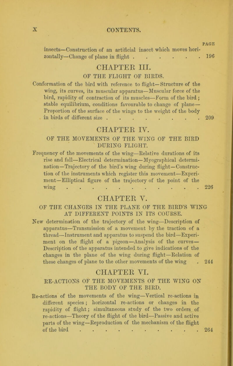 PAGE insects—Construction of an artificial insect which moves hori- zontally—Change of plane in flight ...... 196 CHAPTER III. OF THE FLIGHT OF BIRDS. Conformation of the bird with reference to flight— Structure of the wing, its curves, its muscular apparatus—Muscular force of the bird, rapidity of contraction of its muscles—Form of the bird ; stable equilibrium, conditions favourable to change of plane— Proportion of the surface of the wings to the weight of the body in birds of different size 209 CHAPTER IV. OF THE MOVEMENTS OF THE WING OF THE BIRD DURING FLIGHT. Frequency of the movements of the wing—Relative durations of its rise and fall—Electrical determination—Myographical determi- nation—Trajectory of the bird’s wing during flight—Construc- tion of the instruments which register this movement—Experi- ment—Elliptical figure of the trajectory of the point of the wing ........... 226 CHAPTER V. OF THE CHANGES IN THE PLANE OF THE BIRD’S WING AT DIFFERENT POINTS IN ITS COURSE. New determination of the trajectory of the wing—Description of apparatus—Transmission of a movement by the traction of a thread—Instrument and apparatus to suspend the bird—Experi- ment on the flight of a pigeon—Analysis of the curves— Description of the apparatus intended to give indications of the changes in the plane of the wing during flight—Relation of these changes of plane to the other movements of the wing . 244 CHAPTER VI. RE-ACTIONS OF THE MOVEMENTS OF THE WING ON THE BODY OF THE BIRD. Re-actions of the movements of the wing—Vertical re-actions in different species ; horizontal re-actions or changes in the rapidity of flight; simultaneous study of the two orders of re-actions—Theory of the flight of the bird—Passive and active parts of the wing—Reproduction of the mechanism of the flight of the bird .......... 264