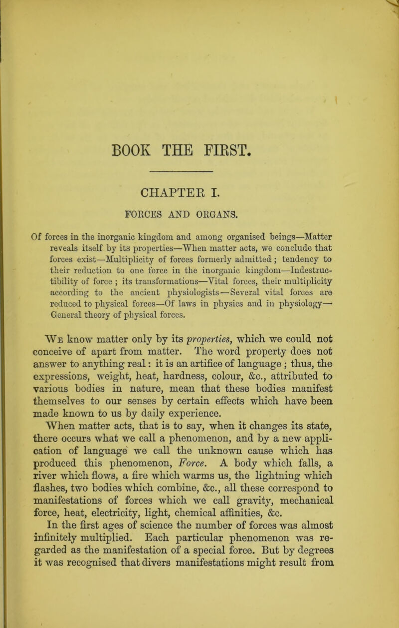 BOOK THE FIRST. CHAPTER I. FORCES AND ORGANS. Of forces in the inorganic kingdom and among organised beings—Matter reveals itself by its properties—When matter acts, we conclude that forces exist—Multiplicity of forces formerly admitted; tendency to their reduction to one force in the inorganic kingdom—Indestruc- tibility of force ; its transformations—Vital forces, their multiplicity according to the ancient physiologists'—Several vital forces are reduced to physical forces—Of laws in physics and in physiology— General theory of physical forces. We know matter only by its 'properties, which we could not conceive of apart from matter. The word property does not answer to anything real: it is an artifice of language ; thus, the expressions, weight, heat, hardness, colour, &c., attributed to various bodies in nature, mean that these bodies manifest themselves to our senses by certain effects which have been made known to us by daily experience. When matter acts, that is to say, when it changes its state, there occurs what we call a phenomenon, and by a new appli- cation of language we call the unknown cause which has produced this phenomenon, Force. A body which falls, a river which flows, a fire which warms us, the lightning which flashes, two bodies which combine, &c., all these correspond to manifestations of forces which we call gravity, mechanical force, heat, electricity, light, chemical affinities, &c. In the first ages of science the number of forces was almost infinitely multiplied. Each particular phenomenon was re- garded as the manifestation of a special force. But by degrees it was recognised that divers manifestations might result from