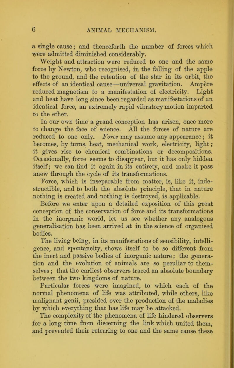 a single cause; and thenceforth the number of forces which were admitted diminished considerably. Weight and attraction were reduced to one and the same force by Newton, who recognised, in the falling of the apple to the ground, and the retention of the star in its orbit, the effects of an identical cause—universal gravitation. Ampere reduced magnetism to a manifestation of electricity. Light and heat have long since been regarded as manifestations of an identical force, an extremely rapid vibratory motion imparted to the ether. In our own time a grand conception has arisen, once more to change the face of science. All the forces of nature are reduced to one only. Force may assume any appearance ; it becomes, by turns, heat, mechanical work, electricity, light; it gives rise to chemical combinations or decompositions. Occasionally, force seems to disappear, but it has only hidden itself; wTe can find it again in its entirety, and make it pass anew through the cycle of its transformations. Force, which is inseparable from matter, is, like it, inde- structible, and to both the absolute principle, that in nature nothing is created and nothing is destroyed, is applicable. Before we enter upon a detailed exposition of this great conception of the conservation of force and its transformations in the inorganic world, let us see whether any analogous generalisation has been arrived at in the science of organised bodies. The living being, in its manifestations of sensibility, intelli- gence, and spontaneity, shows itself to be so different from the inert and passive bodies of inorganic nature; the genera- tion and the evolution of animals are so peculiar to them- selves ; that the earliest observers traced an absolute boundary between the two kingdoms of nature. Particular forces were imagined, to which each of the normal phenomena of life was attributed, while others, like malignant genii, presided over the production of the maladies by which everything that has life may be attacked. The complexity of the phenomena of life hindered observers for a long time from discerning the link which united them, and prevented their referring to one and the same cause these