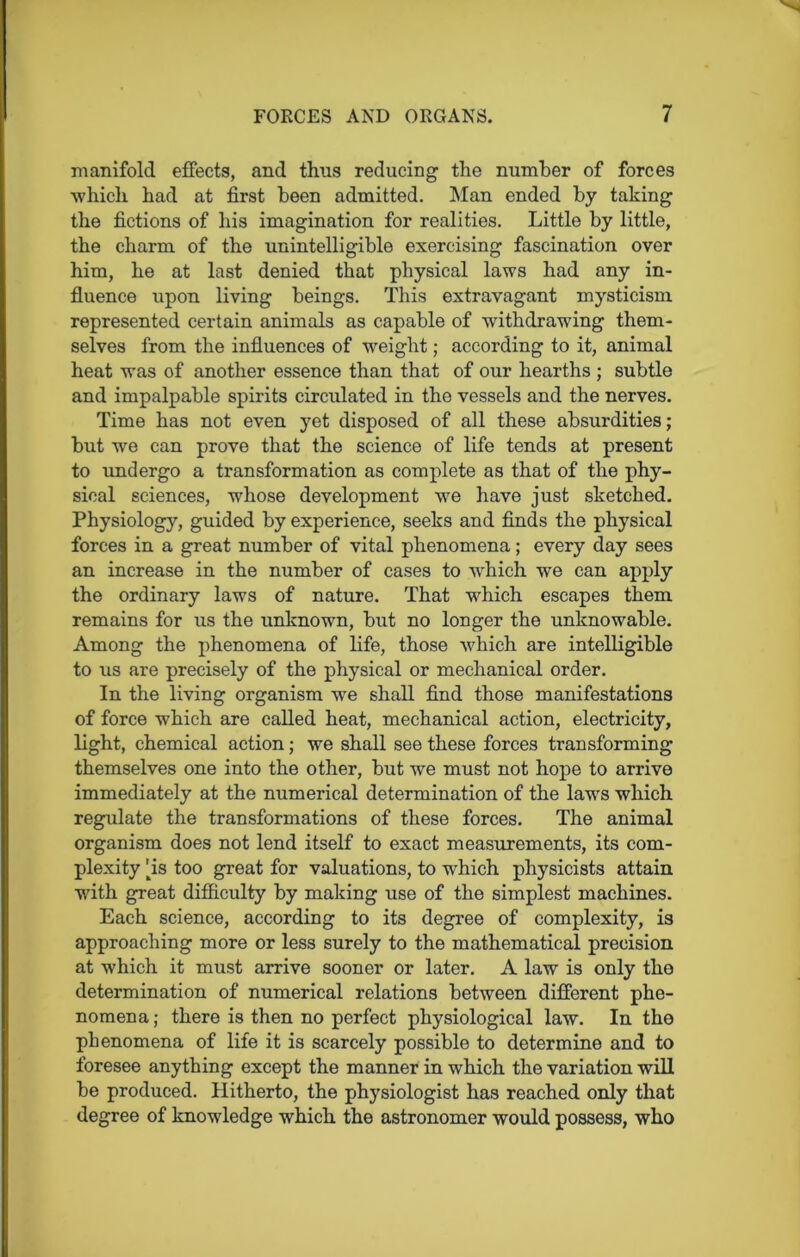 manifold effects, and thus reducing the number of forces which had at first been admitted. Man ended by taking the fictions of his imagination for realities. Little by little, the charm of the unintelligible exercising fascination over him, he at last denied that physical laws had any in- fluence upon living beings. This extravagant mysticism represented certain animals as capable of withdrawing them- selves from the influences of weight; according to it, animal heat was of another essence than that of our hearths ; subtle and impalpable spirits circulated in the vessels and the nerves. Time has not even yet disposed of all these absurdities ; but we can prove that the science of life tends at present to undergo a transformation as complete as that of the phy- sical sciences, whose development we have just sketched. Physiology, guided by experience, seeks and finds the physical forces in a great number of vital phenomena; every day sees an increase in the number of cases to which we can apply the ordinary laws of nature. That which escapes them remains for us the unknown, but no longer the unknowable. Among the phenomena of life, those which are intelligible to us are precisely of the physical or mechanical order. In the living organism we shall find those manifestations of force which are called heat, mechanical action, electricity, light, chemical action; we shall see these forces transforming themselves one into the other, but we must not hope to arrive immediately at the numerical determination of the laws which regulate the transformations of these forces. The animal organism does not lend itself to exact measurements, its com- plexity 4s too great for valuations, to which physicists attain with great difficulty by making use of the simplest machines. Each science, according to its degree of complexity, is approaching more or less surely to the mathematical precision at which it must arrive sooner or later. A law is only the determination of numerical relations between different phe- nomena ; there is then no perfect physiological law. In the pbenomena of life it is scarcely possible to determine and to foresee anything except the manner in which the variation will be produced. Hitherto, the physiologist has reached only that degree of knowledge which the astronomer would possess, who