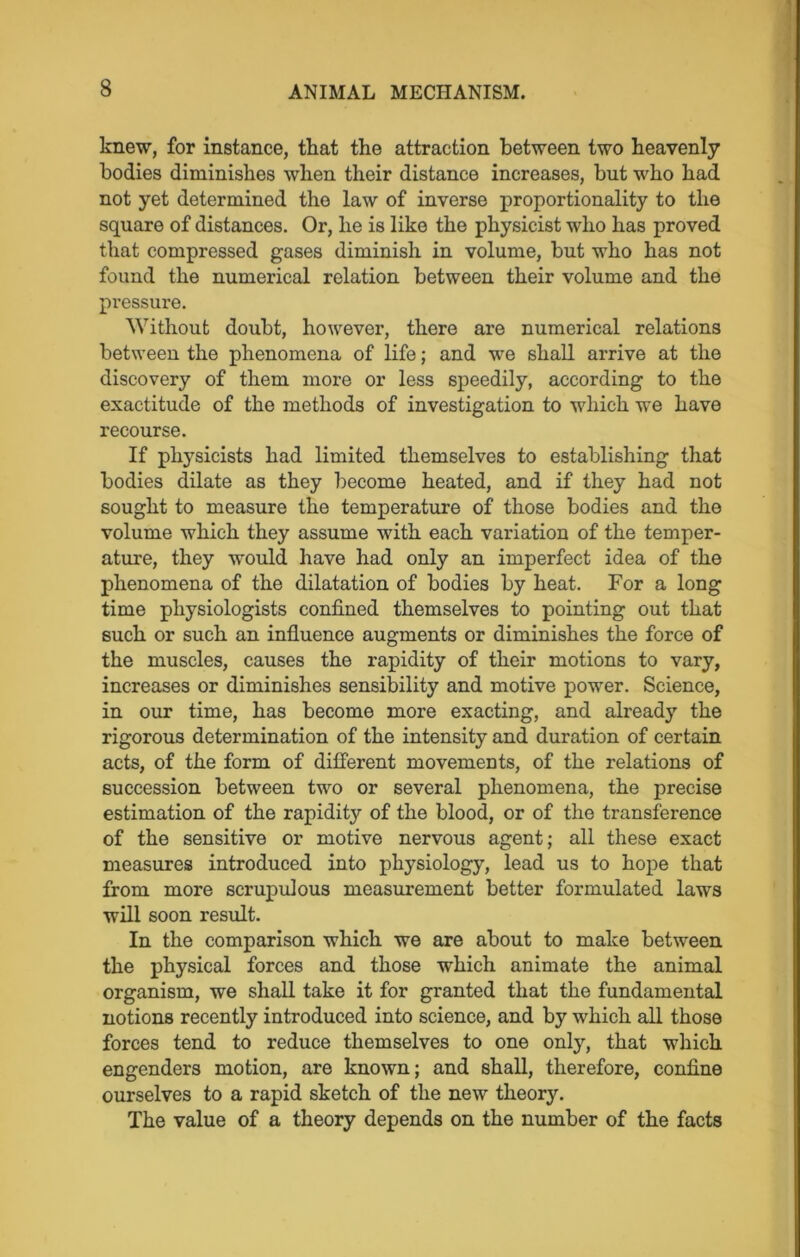 knew, for instance, that the attraction between two heavenly bodies diminishes when their distance increases, but who had not yet determined the law of inverse proportionality to the square of distances. Or, he is like the physicist who has proved that compressed gases diminish in volume, but who has not found the numerical relation between their volume and the pressure. Without doubt, however, there are numerical relations between the phenomena of life; and we shall arrive at the discovery of them more or less speedily, according to the exactitude of the methods of investigation to which we have recourse. If physicists had limited themselves to establishing that bodies dilate as they become heated, and if they had not sought to measure the temperature of those bodies and the volume which they assume with each variation of the temper- ature, they would have had only an imperfect idea of the phenomena of the dilatation of bodies by heat. For a long time physiologists confined themselves to pointing out that such or such an influence augments or diminishes the force of the muscles, causes the rapidity of their motions to vary, increases or diminishes sensibility and motive power. Science, in our time, has become more exacting, and already the rigorous determination of the intensity and duration of certain acts, of the form of different movements, of the relations of succession between two or several phenomena, the precise estimation of the rapidity of the blood, or of the transference of the sensitive or motive nervous agent; all these exact measures introduced into physiology, lead us to hope that from more scrupulous measurement better formulated laws will soon result. In the comparison which we are about to make between the physical forces and those which animate the animal organism, we shall take it for granted that the fundamental notions recently introduced into science, and by which all those forces tend to reduce themselves to one only, that which engenders motion, are known; and shall, therefore, confine ourselves to a rapid sketch of the new theory. The value of a theory depends on the number of the facts