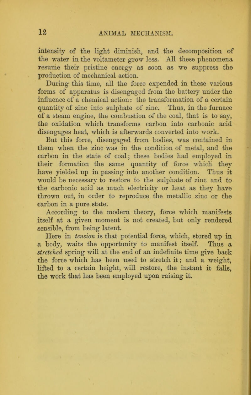 intensity of the light diminish, and the decomposition of the water in the voltameter grow less. All these phenomena resume their pristine energy as soon as we suppress the production of mechanical action. During this time, all the force expended in these various forms of apparatus is disengaged from the battery under the influence of a chemical action: the transformation of a certain quantity of zinc into sulphate of zinc. Thus, in the furnace of a steam engine, the combustion of the coal, that is to say, the oxidation which transforms carbon into carbonic acid disengages heat, which is afterwards converted into work. But this force, disengaged from bodies, was contained in them when the zinc was in the condition of metal, and the carbon in the state of coal; these bodies had employed in their formation the same quantity of force which they have yielded up in passing into another condition. Thus it would be necessary to restore to the sulphate of zinc and to the carbonic acid as much electricity or heat as they have thrown out, in order to reproduce the metallic zinc or the carbon in a pure state. According to the modern theory, force which manifests itself at a given moment is not created, but only rendered sensible, from being latent. Here in tension is that potential force, which, stored up in a body, waits the opportunity to manifest itself. Thus a stretched spring will at the end of an indefinite time give back the force which has been used to stretch it; and a weight, lifted to a certain height, will restore, the instant it falls, the work that has been employed upon raising it.