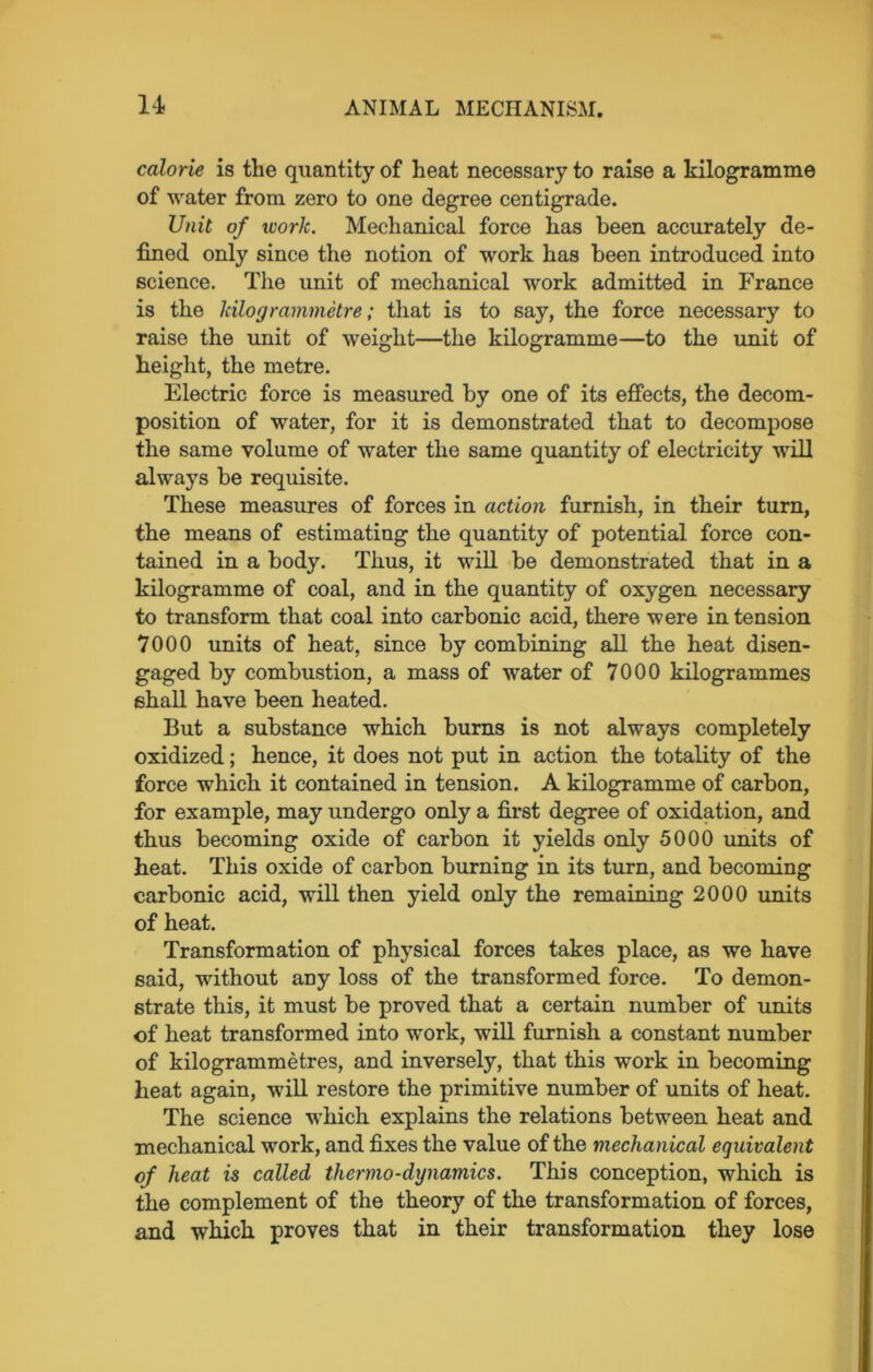 calorie is the quantity of heat necessary to raise a kilogramme of water from zero to one degree centigrade. Unit of work. Mechanical force has been accurately de- fined only since the notion of work has been introduced into science. The unit of mechanical work admitted in France is the kilogrammetre; that is to say, the force necessary to raise the unit of weight—the kilogramme—to the unit of height, the metre. Electric force is measured by one of its effects, the decom- position of water, for it is demonstrated that to decompose the same volume of water the same quantity of electricity will always be requisite. These measures of forces in action furnish, in their turn, the means of estimating the quantity of potential force con- tained in a body. Thus, it will be demonstrated that in a kilogramme of coal, and in the quantity of oxygen necessary to transform that coal into carbonic acid, there were in tension 7000 units of heat, since by combining all the heat disen- gaged by combustion, a mass of water of 7000 kilogrammes shall have been heated. But a substance which burns is not always completely oxidized; hence, it does not put in action the totality of the force which it contained in tension. A kilogramme of carbon, for example, may undergo only a first degree of oxidation, and thus becoming oxide of carbon it yields only 5000 units of heat. This oxide of carbon burning in its turn, and becoming carbonic acid, will then yield only the remaining 2000 units of heat. Transformation of physical forces takes place, as we have said, without any loss of the transformed force. To demon- strate this, it must be proved that a certain number of units of heat transformed into work, will furnish a constant number of kilogrammetres, and inversely, that this work in becoming heat again, will restore the primitive number of units of heat. The science which explains the relations between heat and mechanical work, and fixes the value of the mechanical equivalent of heat is called thermo-dynamics. This conception, which is the complement of the theory of the transformation of forces, and which proves that in their transformation they lose