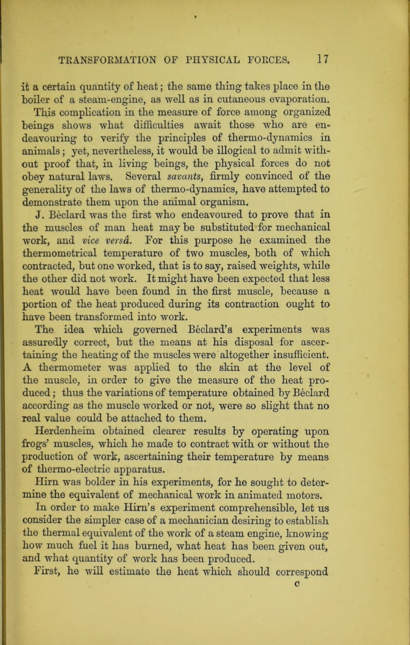 it a certain quantity of heat; the same thing takes place in the boiler of a steam-engine, as well as in cutaneous evaporation. This complication in the measure of force among organized beings shows what difficulties await those who are en- deavouring to verify the principles of thermo-dynamics in animals; yet, nevertheless, it would be illogical to admit with- out proof that, in living beings, the physical forces do not obey natural laws. Several savants, firmly convinced of the generality of the laws of thermo-dynamics, have attempted to demonstrate them upon the animal organism. J. Beclard was the first who endeavoured to prove that in the muscles of man heat maybe substituted for mechanical work, and vice versa. For this purpose he examined the thermometrical temperature of two muscles, both of which contracted, but one worked, that is to say, raised weights, while the other did not work. It might have been expected that less heat would have been found in the first muscle, because a portion of the heat produced during its contraction ought to have been transformed into work. The idea which governed Bedard’s experiments was assuredly correct, but the means at his disposal for ascer- taining the heating of the muscles were altogether insufficient. A thermometer was applied to the skin at the level of the muscle, in order to give the measure of the heat pro- duced ; thus the variations of temperature obtained by Beclard according as the muscle worked or not, were so slight that no real value could be attached to them. Herdenheim obtained clearer results by operating upon frogs’ muscles, which he made to contract with or without the production of work, ascertaining their temperature by means of thermo-electric apparatus. Hirn was bolder in his experiments, for he sought to deter- mine the equivalent of mechanical work in animated motors. In order to make Hirn’s experiment comprehensible, let us consider the simpler case of a mechanician desiring to establish the thermal equivalent of the work of a steam engine, knowing how much fuel it has burned, what heat has been given out, and what quantity of work has been produced. First, he will estimate the heat which should correspond c