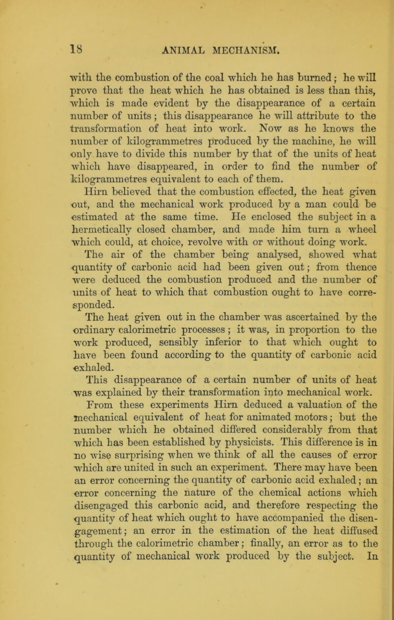 with the combustion of the coal which he has burned; he will prove that the heat which he has obtained is less than this, which is made evident by the disappearance of a certain number of units; this disappearance he will attribute to the transformation of heat into work. Now as he knows the number of kilogrammetres produced by the machine, he will only have to divide this number by that of the units of heat which have disappeared, in order to find the number of kilogrammetres equivalent to each of them. Hirn believed that the combustion effected, the heat given out, and the mechanical work produced by a man could be estimated at the same time. lie enclosed the subject in a hermetically closed chamber, and made him turn a wheel which could, at choice, revolve with or without doing work. The air of the chamber being analysed, showed what quantity of carbonic acid had been given out; from thence were deduced the combustion produced and the number of units of heat to which that combustion ought to have corre- sponded. The heat given out in the chamber was ascertained b}r the ordinary calorimetric processes ; it was, in proportion to the work produced, sensibly inferior to that which ought to have been found according to the quantity of carbonic acid exhaled. This disappearance of a certain number of units of heat was explained by their transformation into mechanical work. From these experiments Hirn deduced a valuation of the mechanical equivalent of heat for animated motors; but the number which he obtained differed considerably from that which has been established by physicists. This difference is in no wise surprising when we think of all the causes of error which are united in such an experiment. There may have been an error concerning the quantity of carbonic acid exhaled; an error concerning the nature of the chemical actions which disengaged this carbonic acid, and therefore respecting the quantity of heat which ought to have accompanied the disen- gagement; an error in the estimation of the heat diffused through the calorimetric chamber; finally, an error as to the quantity of mechanical work produced by the subject. In