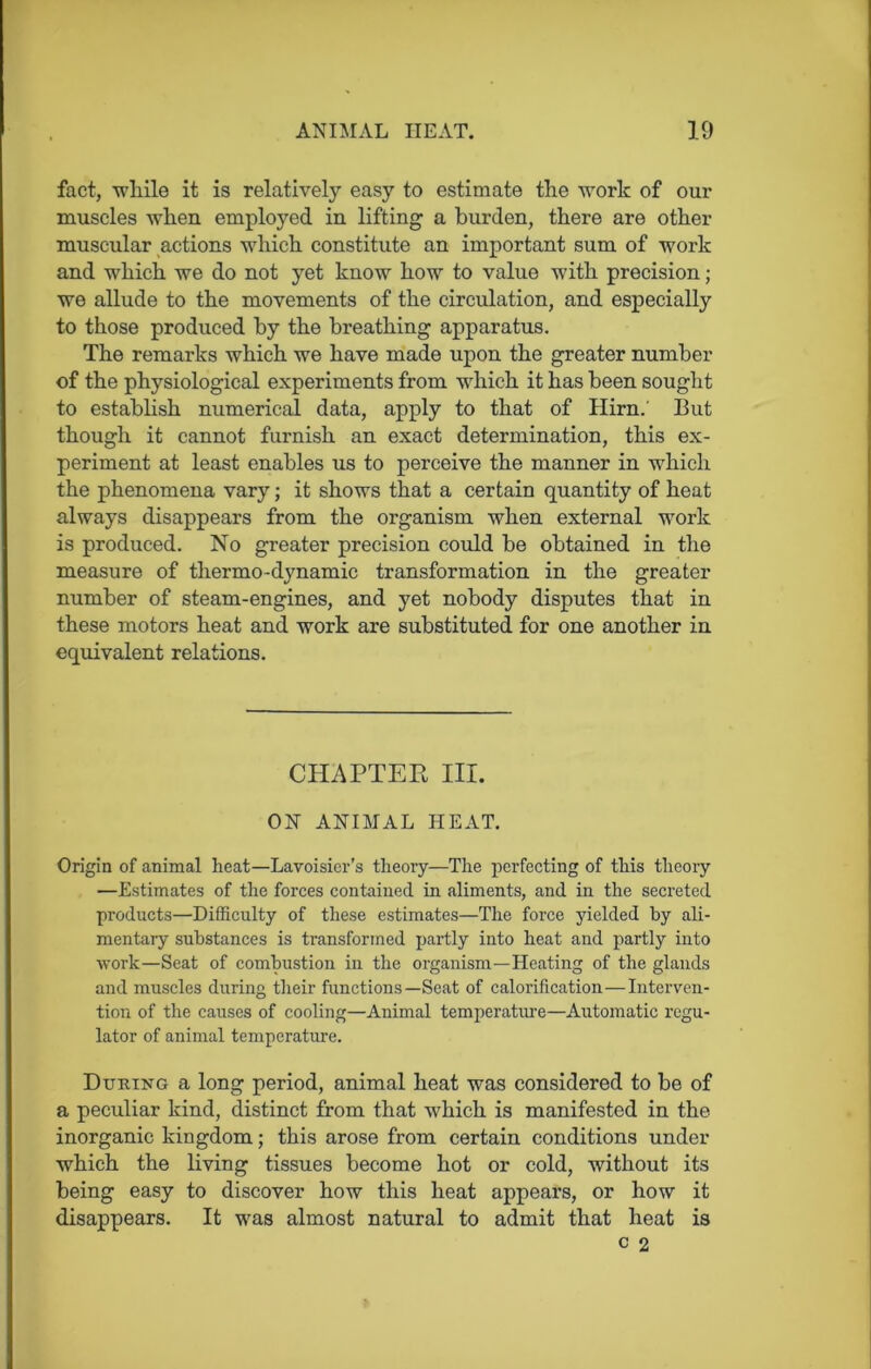 fact, while it is relatively easy to estimate the work of our muscles when employed in lifting a burden, there are other muscular actions which constitute an important sum of work and which we do not yet know how to value with precision; we allude to the movements of the circulation, and especially to those produced by the breathing apparatus. The remarks which we have made upon the greater number of the physiological experiments from which it has been sought to establish numerical data, apply to that of Hirn.' But though it cannot furnish an exact determination, this ex- periment at least enables us to perceive the manner in which the phenomena vary; it shows that a certain quantity of heat always disappears from the organism when external work is produced. No greater precision could be obtained in the measure of thermo-dynamic transformation in the greater number of steam-engines, and yet nobody disputes that in these motors heat and work are substituted for one another in equivalent relations. CHAPTER III. ON ANIMAL HEAT. Origin of animal heat—Lavoisier’s theory—The perfecting of this theory —Estimates of the forces contained in aliments, and in the secreted products—Difficulty of these estimates—The force yielded by ali- mentary substances is transformed partly into heat and partly into work—Seat of combustion in the organism—Heating of the glands and muscles during their functions—Seat of calorification—Interven- tion of the causes of cooling—Animal temperature—Automatic regu- lator of animal temperature. During a long period, animal heat was considered to be of a peculiar kind, distinct from that which is manifested in the inorganic kingdom; this arose from certain conditions under which the living tissues become hot or cold, without its being easy to discover how this heat appears, or how it disappears. It was almost natural to admit that heat is c 2