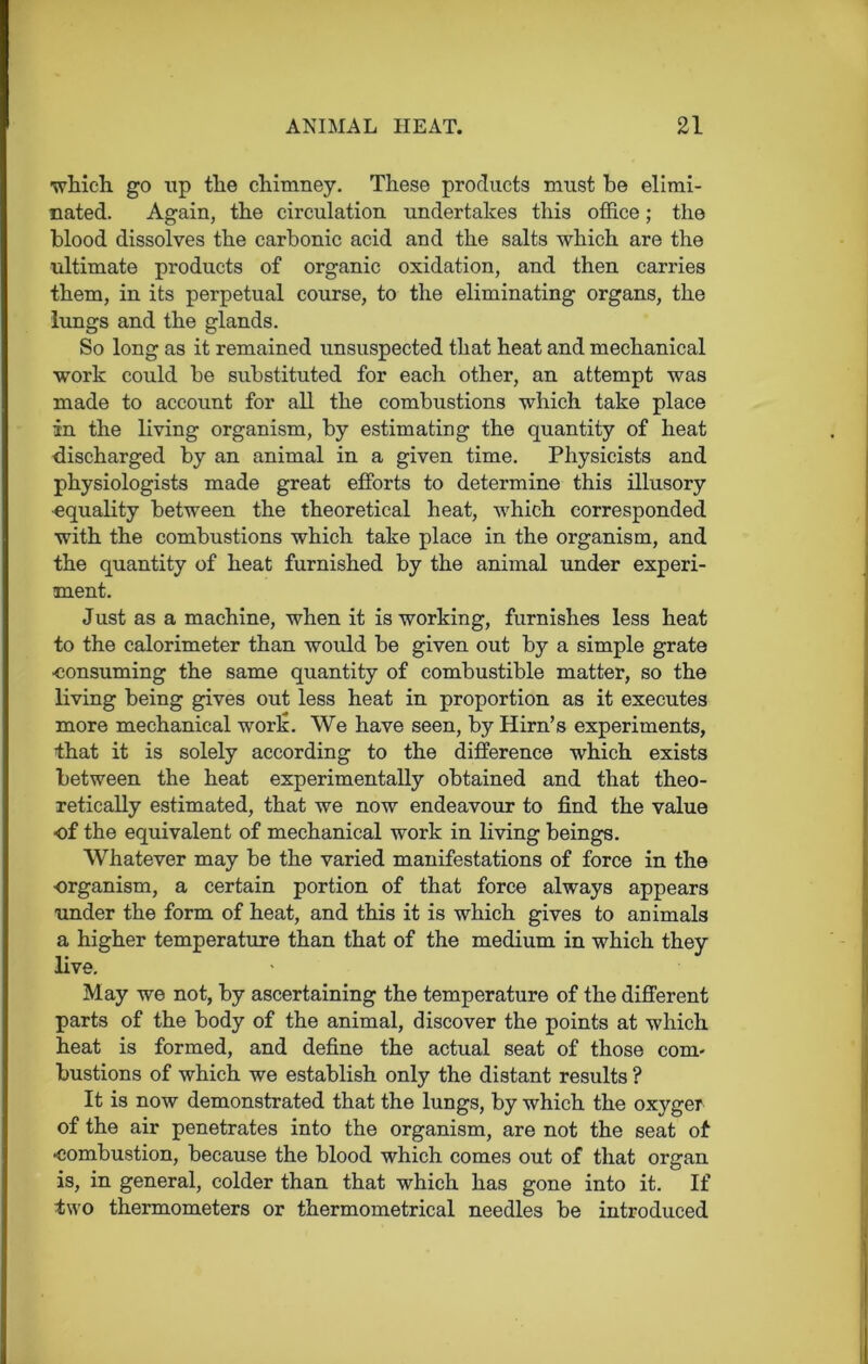 ■which go up the chimney. These products must he elimi- nated. Again, the circulation undertakes this office; the blood dissolves the carbonic acid and the salts which are the ultimate products of organic oxidation, and then carries them, in its perpetual course, to the eliminating organs, the lungs and the glands. So long as it remained unsuspected that heat and mechanical work could be substituted for each other, an attempt was made to account for all the combustions which take place in the living organism, by estimating the quantity of heat discharged by an animal in a given time. Physicists and physiologists made great efforts to determine this illusory equality between the theoretical heat, which corresponded with the combustions which take place in the organism, and the quantity of heat furnished by the animal under experi- ment. Just as a machine, when it is working, furnishes less heat to the calorimeter than would be given out by a simple grate eonsuming the same quantity of combustible matter, so the living being gives out less heat in proportion as it executes more mechanical work. We have seen, by Hirn’s experiments, that it is solely according to the difference which exists between the heat experimentally obtained and that theo- retically estimated, that we now endeavour to find the value of the equivalent of mechanical work in living beings. Whatever may be the varied manifestations of force in the organism, a certain portion of that force always appears under the form of heat, and this it is which gives to animals a higher temperature than that of the medium in which they live. May we not, by ascertaining the temperature of the different parts of the body of the animal, discover the points at which heat is formed, and define the actual seat of those com- bustions of which we establish only the distant results ? It is now demonstrated that the lungs, by which the oxyger of the air penetrates into the organism, are not the seat of •combustion, because the blood which comes out of that organ is, in general, colder than that which has gone into it. If two thermometers or thermometrical needles be introduced