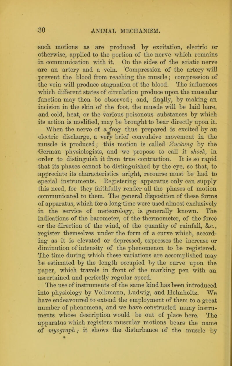 such motions as are produced by excitation, electric or otherwise, applied to the portion of the nerve which remains in communication with it. On the sides of the sciatic nerve are an artery and a vein. Compression of the artery will prevent the blood from reaching the muscle; compression of the vein will produce stagnation of the blood. The influences which different states of circulation produce upon the muscular function may then be observed; and, finally, by making an incision in the skin of the foot, the muscle will be laid bare, and cold, heat, or the various poisonous substances by which its action is modified, may be brought to bear directly upon it. When the nerve of a frog thus prepared is excited by an electric discharge, a very brief convulsive movement in the muscle is produced; this motion is called Zitckung by the ■German physiologists, and we propose to call it shock, in order to distinguish it from true contraction. It is so rapid that its phases cannot be distinguished by the eye, so that, to appreciate its characteristics aright, recourse must be had to special instruments. Registering apparatus only can supply this need, for they faithfully render all the phases of motion ■communicated to them. The general disposition of these forms of apparatus, which for a long time were used almost exclusively in the service of meteorology, is generally known. The indications of the barometer, of the thermometer, of the force ■or the direction of the wind, of the quantity of rainfall, &c., register themselves under the form of a curve which, accord- ing as it is elevated or depressed, expresses the increase or diminution of intensity of the phenomenon to be i-egistered. The time during which these variations are accomplished may be estimated by the length occupied by the curve upon the paper, which travels in front of the marking pen with an ascertained and perfectly regular speed. The use of instruments of the same kind has been introduced into physiology by Volkmann, Ludwig, and Helmholtz. We have endeavoured to extend the employment of them to a great number of phenomena, and we have constructed many instru- ments whose description would be out of place here. The apparatus which registers muscular motions bears the name of myograph; it shows the disturbance of the muscle by