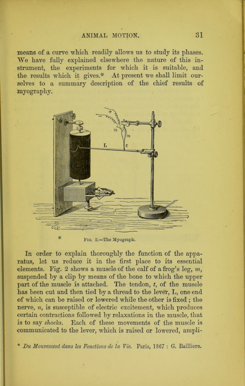 means of a curve which readily allows us to study its phases. We have fully explained elsewhere the nature of this in- strument, the experiments for which it is suitable, and the results which it gives.* At present we shall limit our- selves to a summary description of the chief results of myography. Fig. 2.—The Myograph. In order to explain thoroughly the function of the appa- ratus, let us reduce it in the first place to its essential elements. Fig. 2 shows a muscle of the calf of a frog’s leg, m, suspended by a clip by means of the bone to which the upper part of the muscle is attached. The tendon, t, of the muscle has been cut and then tied by a thread to the lever, L, one end of which can be raised or lowered while the other is fixed ; the nerve, n, is susceptible of electric excitement, which produces certain contractions followed by relaxations in the muscle, that is to say shocks. Each of these movements of the muscle is communicated to the lever, which is raised or lowered, ampli- * Du Mouvement dans les Fonctions dc la Vie. Paris, 1867 : G. Bailliere.