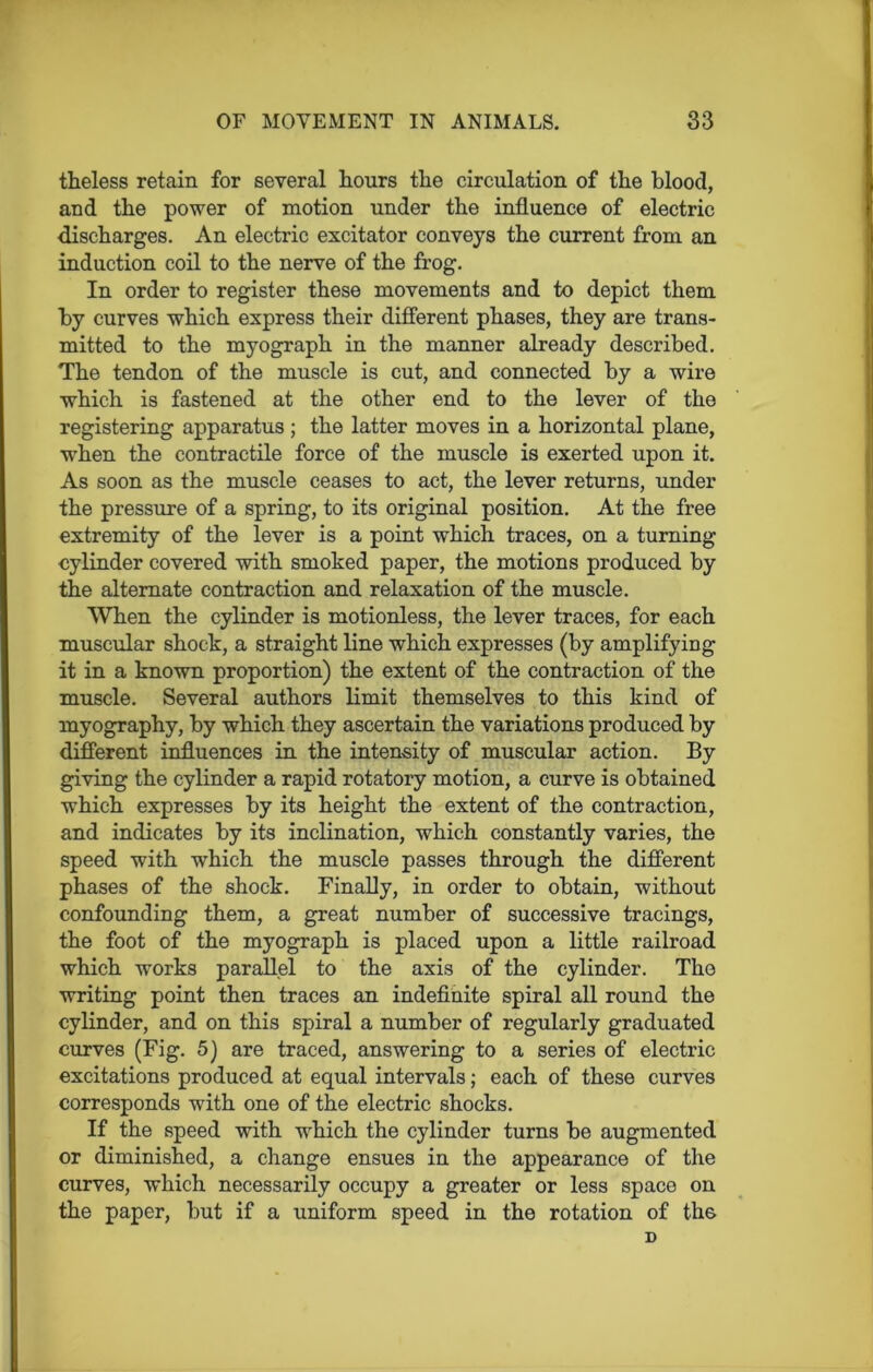 theless retain for several hours the circulation of the blood, and the power of motion under the influence of electric discharges. An electric excitator conveys the current from an induction coil to the nerve of the frog. In order to register these movements and to depict them by curves which express their different phases, they are trans- mitted to the myograph in the manner already described. The tendon of the muscle is cut, and connected by a wire which is fastened at the other end to the lever of the registering apparatus; the latter moves in a horizontal plane, when the contractile force of the muscle is exerted upon it. As soon as the muscle ceases to act, the lever returns, under the pressure of a spring, to its original position. At the free extremity of the lever is a point which traces, on a turning cylinder covered with smoked paper, the motions produced by the alternate contraction and relaxation of the muscle. When the cylinder is motionless, the lever traces, for each muscular shock, a straight line which expresses (by amplifying it in a known proportion) the extent of the contraction of the muscle. Several authors limit themselves to this kind of myography, by which they ascertain the variations produced by different influences in the intensity of muscular action. By giving the cylinder a rapid rotatory motion, a curve is obtained which expresses by its height the extent of the contraction, and indicates by its inclination, which constantly varies, the speed with which the muscle passes through the different phases of the shock. Finally, in order to obtain, without confounding them, a great number of successive tracings, the foot of the myograph is placed upon a little railroad which works parallel to the axis of the cylinder. The writing point then traces an indefinite spiral all round the cylinder, and on this spiral a number of regularly graduated curves (Fig. 5) are traced, answering to a series of electric excitations produced at equal intervals; each of these curves corresponds with one of the electric shocks. If the speed with which the cylinder turns be augmented or diminished, a change ensues in the appearance of the curves, which necessarily occupy a greater or less space on the paper, but if a uniform speed in the rotation of th6