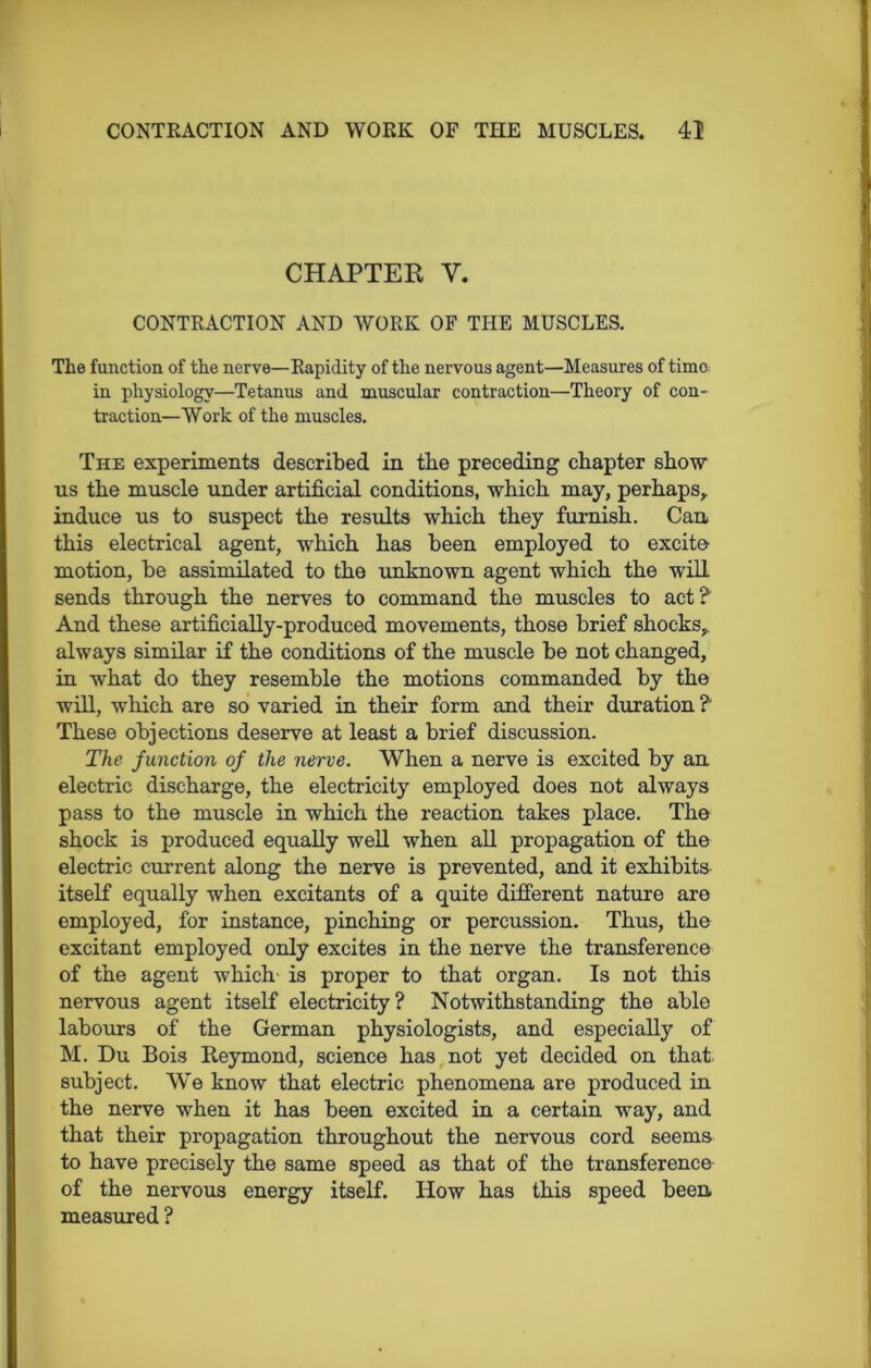 CHAPTER V. CONTRACTION AND VfORK OF THE MUSCLES. The function of the nerve—Rapidity of the nervous agent—Measures of time in physiology—Tetanus and muscular contraction—Theory of con- traction—Work of the muscles. The experiments described in the preceding chapter show us the muscle under artificial conditions, which may, perhaps, induce us to suspect the results which they furnish. Can this electrical agent, which has been employed to excite motion, be assimilated to the unknown agent which the will sends through the nerves to command the muscles to act? And these artificially-produced movements, those brief shocks, always similar if the conditions of the muscle be not changed, in what do they resemble the motions commanded by the will, which are so varied in their form and their duration ? These objections deserve at least a brief discussion. The function of the nerve. When a nerve is excited by an electric discharge, the electricity employed does not always pass to the muscle in which the reaction takes place. The shock is produced equally well when all propagation of the electric current along the nerve is prevented, and it exhibits itself equally when excitants of a quite different nature are employed, for instance, pinching or percussion. Thus, the excitant employed only excites in the nerve the transference of the agent which- is proper to that organ. Is not this nervous agent itself electricity? Notwithstanding the able labours of the German physiologists, and especially of M. Du Bois Reymond, science has not yet decided on that subject. We know that electric phenomena are produced in the nerve when it has been excited in a certain way, and that their propagation throughout the nervous cord seems to have precisely the same speed as that of the transference of the nervous energy itself. How has this speed been measured ?