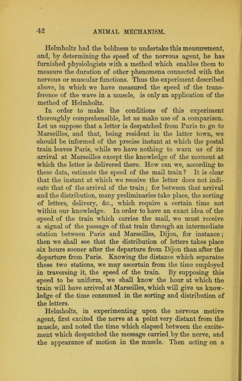 Helmholtz had the boldness to undertake this measurement, and, by determining the speed of the nervous agent, he has furnished physiologists with a method which enables them to measure the duration of other phenomena connected with the nervous or muscular functions. Thus the experiment described above, in which we have measured the speed of the trans- ference of the wave in a muscle, is only an application of the method of Helmholtz. In order to make the conditions of this experiment thoroughly comprehensible, let us make use of a comparison. Let us suppose that a letter is despatched from Paris to go to Marseilles, and that, being resident in the latter town, we should be informed of the precise instant at which the postal train leaves Paris, while we have nothing to warn us of its arrival at Marseilles except the knowledge of the moment at which the letter is delivered there. How can we, according to these data, estimate the speed of the mail train ? It is clear that the instant at which we receive the letter does not indi- cate that of the arrival of the train; for between that arrival and the distribution, many preliminaries take place, the sorting of letters, delivery, &c., which require a certain time not within our knowledge. In order to have an exact idea of the speed of the train which carries the mail, we must receive a signal of the passage of that train through an intermediate ■station between Paris and Marseilles, Dijon, for instance; then we shall see that the distribution of letters takes place six hours sooner after the departure from Dijon than after the •departure from Paris. Knowing the distance which separates these two stations, we may ascertain from the time employed in traversing it, the speed of the train. By supposing this speed to be uniform, we shall know the hour at which the train will have arrived at Marseilles, which will give us know- ledge of the time consumed in the sorting and distribution of the letters. Helmholtz, in experimenting upon the nervous motive agent, first excited the nerve at a point very distant from the muscle, and noted the time which elapsed between the excite- ment which despatched the message carried by the nerve, and the appearance of motion in the muscle. Then acting on a