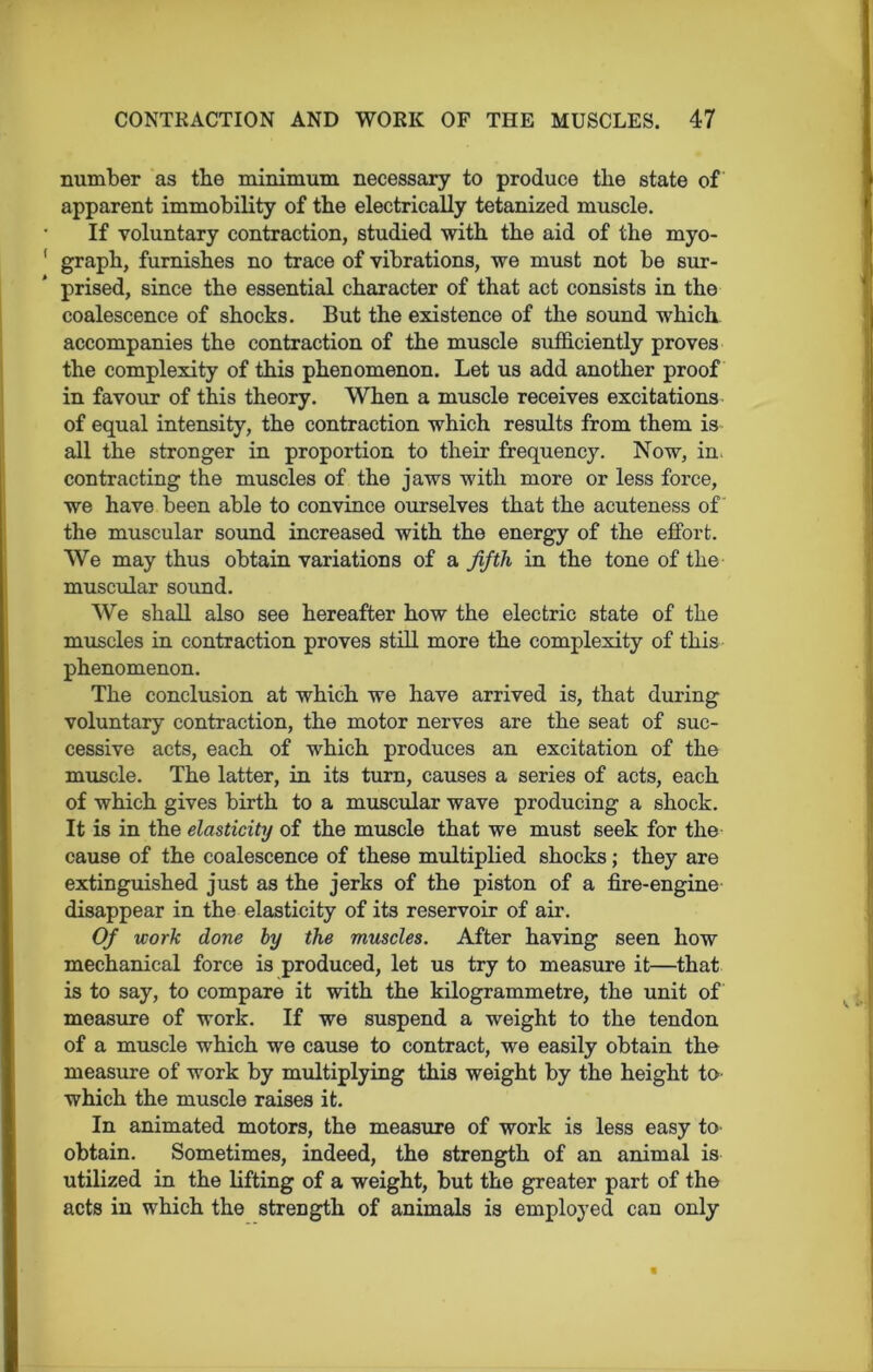 number as the minimum necessary to produce tlie state of apparent immobility of the electrically tetanized muscle. If voluntary contraction, studied with the aid of the myo- graph, furnishes no trace of vibrations, we must not be sur- prised, since the essential character of that act consists in the coalescence of shocks. But the existence of the sound which accompanies the contraction of the muscle sufficiently proves the complexity of this phenomenon. Let us add another proof in favour of this theory. When a muscle receives excitations of equal intensity, the contraction which results from them is all the stronger in proportion to their frequency. Now, in, contracting the muscles of the jaws with more or less force, we have been able to convince ourselves that the acuteness of the muscular sound increased with the energy of the effort. We may thus obtain variations of a fifth in the tone of the muscular sound. We shall also see hereafter how the electric state of the muscles in contraction proves still more the complexity of this phenomenon. The conclusion at which we have arrived is, that during voluntary contraction, the motor nerves are the seat of suc- cessive acts, each of which produces an excitation of the muscle. The latter, in its turn, causes a series of acts, each of which gives birth to a muscular wave producing a shock. It is in the elasticity of the muscle that we must seek for the cause of the coalescence of these multiplied shocks; they are extinguished just as the jerks of the piston of a fire-engine disappear in the elasticity of its reservoir of air. Of work done by the muscles. After having seen how mechanical force is produced, let us try to measure it—that is to say, to compare it with the kilogrammetre, the unit of measure of work. If we suspend a weight to the tendon of a muscle which we cause to contract, we easily obtain the measure of work by multiplying this weight by the height to which the muscle raises it. In animated motors, the measure of work is less easy to obtain. Sometimes, indeed, the strength of an animal is utilized in the lifting of a weight, but the greater part of the acts in which the strength of animals is employed can only «