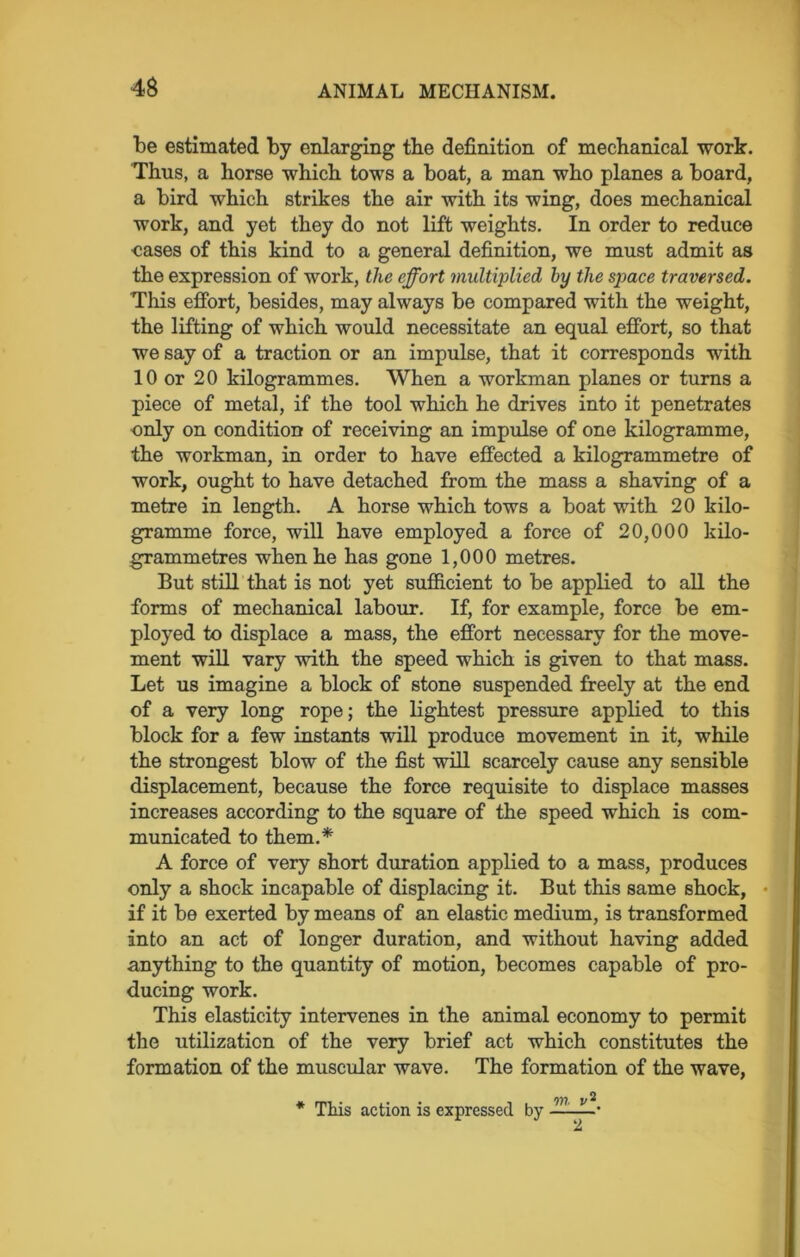 be estimated by enlarging the definition of mechanical work. Thus, a horse which tows a boat, a man who planes a board, a bird which strikes the air with its wing, does mechanical work, and yet they do not lift weights. In order to reduce cases of this kind to a general definition, we must admit as the expression of work, the effort multiplied hy the space traversed. This effort, besides, may always be compared with the weight, the lifting of which would necessitate an equal effort, so that we say of a traction or an impulse, that it corresponds with 10 or 20 kilogrammes. When a workman planes or turns a piece of metal, if the tool which he drives into it penetrates only on condition of receiving an impulse of one kilogramme, the workman, in order to have effected a kilogrammetre of work, ought to have detached from the mass a shaving of a metre in length. A horse which tows a boat with 20 kilo- gramme force, will have employed a force of 20,000 kilo- grammetres when he has gone 1,000 metres. But still that is not yet sufficient to be applied to all the forms of mechanical labour. If, for example, force be em- ployed to displace a mass, the effort necessary for the move- ment will vary with the speed which is given to that mass. Let us imagine a block of stone suspended freely at the end of a very long rope; the lightest pressure applied to this block for a few instants will produce movement in it, while the strongest blow of the fist will scarcely cause any sensible displacement, because the force requisite to displace masses increases according to the square of the speed which is com- municated to them.* A force of very short duration applied to a mass, produces only a shock incapable of displacing it. But this same shock, if it be exerted by means of an elastic medium, is transformed into an act of longer duration, and without having added anything to the quantity of motion, becomes capable of pro- ducing work. This elasticity intervenes in the animal economy to permit the utilization of the very brief act which constitutes the formation of the muscular wave. The formation of the wave, ♦ This action is expressed by on v2. 2